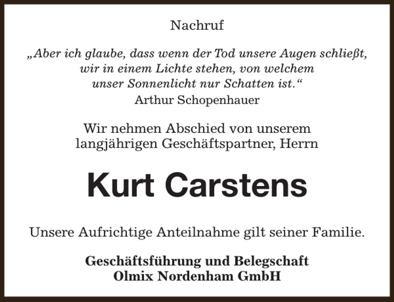 <p>Nachruf<br />„Aber ich glaube, dass wenn der Tod unsere Augen schließt,<br />wir in einem Lichte stehen, von welchem<br />unser Sonnenlicht nur Schatten ist.“<br />Arthur Schopenhauer</p><p>Wir nehmen Abschied von unserem<br />langjährigen Geschäftspartner, Herrn</p><p>Kurt Carstens<br />Unsere Aufrichtige Anteilnahme gilt seiner Familie.<br />Geschäftsführung und Belegschaft<br />Olmix Nordenham GmbH</p>