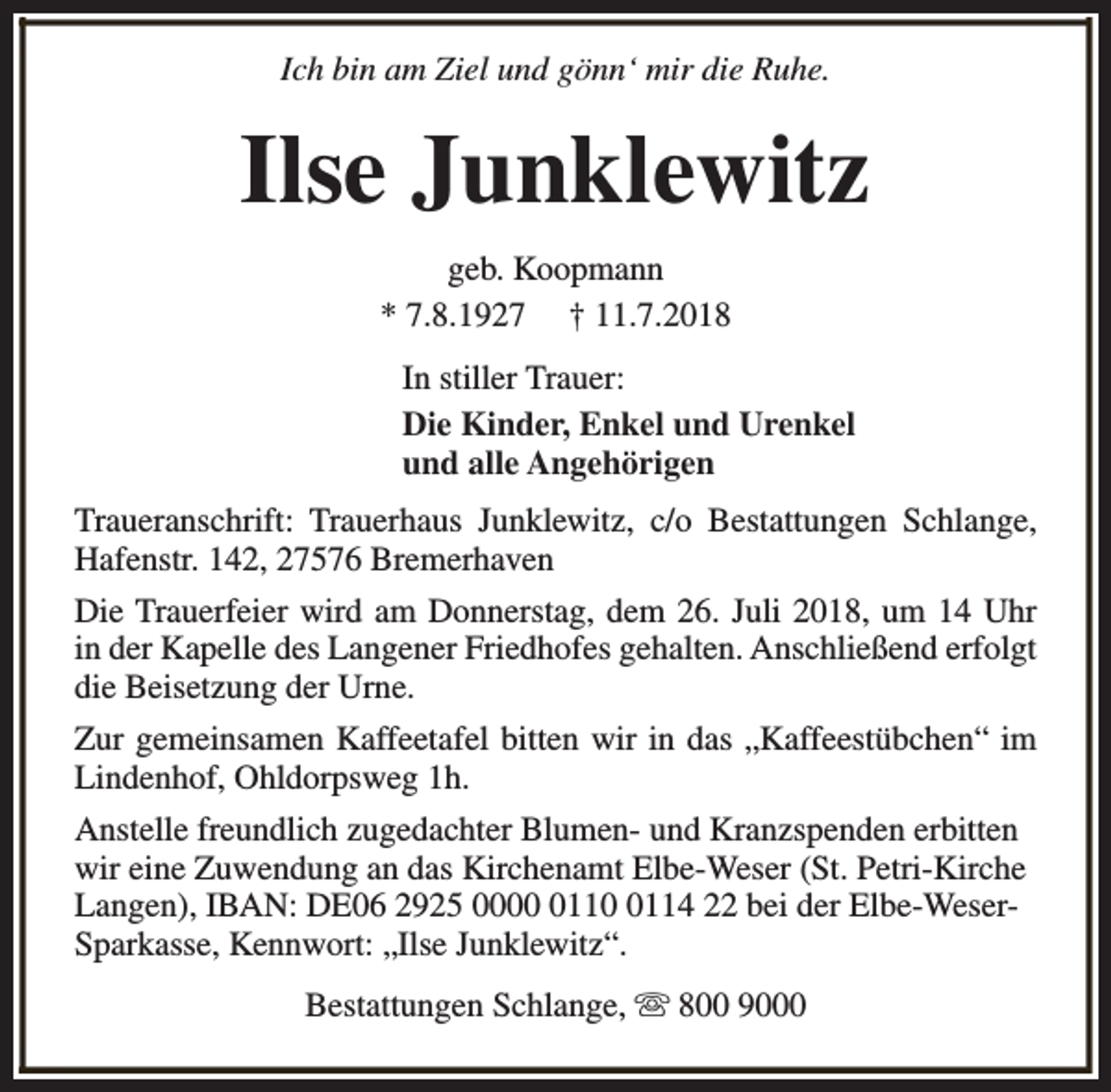 <p>Ich bin am Ziel und gönn‘ mir die Ruhe.</p><p>Ilse Junklewitz<br />geb. Koopmann<br />* 7.8.1927 † 11.7.2018<br />In stiller Trauer:<br />Die Kinder, Enkel und Urenkel<br />und alle Angehörigen<br />Traueranschrift: Trauerhaus Junklewitz, c/o Bestattungen Schlange,<br />Hafenstr. 142, 27576 Bremerhaven<br />Die Trauerfeier wird am Donnerstag, dem 26. Juli 2018, um 14 Uhr<br />in der Kapelle des Langener Friedhofes gehalten. Anschließend erfolgt<br />die Beisetzung der Urne.<br />Zur gemeinsamen Kaffeetafel bitten wir in das „Kaffeestübchen“ im<br />Lindenhof, Ohldorpsweg 1h.<br />Anstelle freundlich zugedachter Blumen- und Kranzspenden erbitten<br />wir eine Zuwendung an das Kirchenamt Elbe-Weser (St. Petri-Kirche<br />Langen), IBAN: DE06 2925 00011114 22 bei der Elbe-WeserSparkasse, Kennwort: „Ilse Junklewitz“.<br />Bestattungen Schlange, s 800 9000</p>
