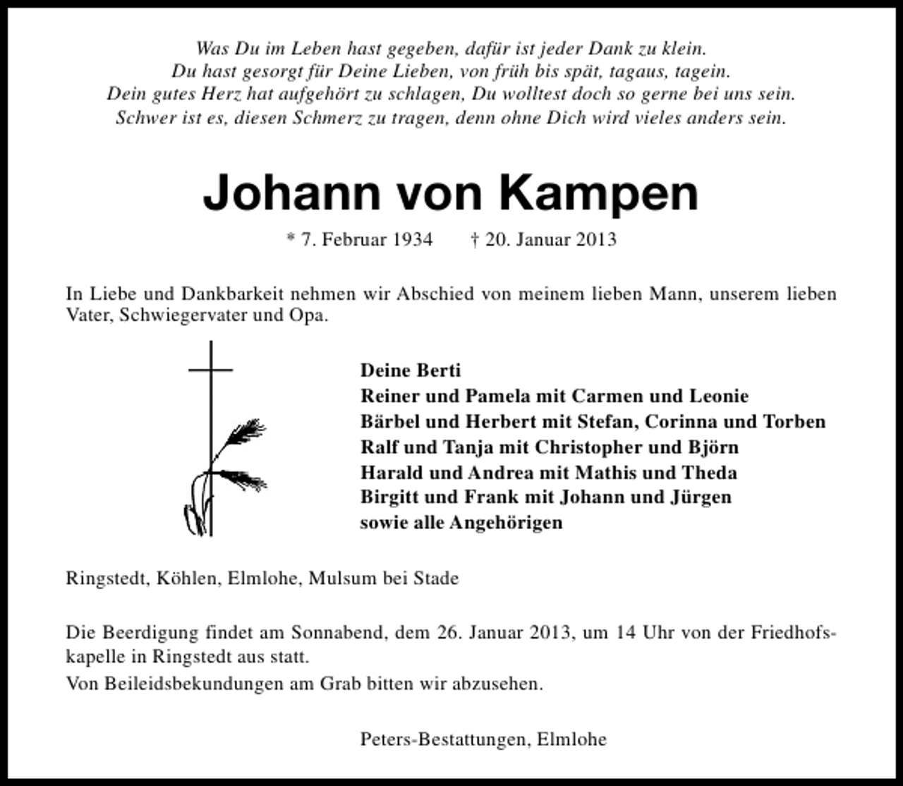 <p>Was Du im Leben hast gegeben, dafür ist jeder Dank zu klein.<br />Du hast gesorgt für Deine Lieben, von früh bis spät, tagaus, tagein.<br />Dein gutes Herz hat aufgehört zu schlagen, Du wolltest doch so gerne bei uns sein.<br />Schwer ist es, diesen Schmerz zu tragen, denn ohne Dich wird vieles anders sein.</p><p>Johann von Kampen<br />* 7. Februar 1934</p><p>† 20. Januar 2013</p><p>In Liebe und Dankbarkeit nehmen wir Abschied von meinem lieben Mann, unserem lieben<br />Vater, Schwiegervater und Opa.<br />Deine Berti<br />Reiner und Pamela mit Carmen und Leonie<br />Bärbel und Herbert mit Stefan, Corinna und Torben<br />Ralf und Tanja mit Christopher und Björn<br />Harald und Andrea mit Mathis und Theda<br />Birgitt und Frank mit Johann und Jürgen<br />sowie alle Angehörigen<br />Ringstedt, Köhlen, Elmlohe, Mulsum bei Stade<br />Die Beerdigung findet am Sonnabend, dem 26. Januar 2013, um 14 Uhr von der Friedhofskapelle in Ringstedt aus statt.<br />Von Beileidsbekundungen am Grab bitten wir abzusehen.<br />Peters-Bestattungen, Elmlohe</p>