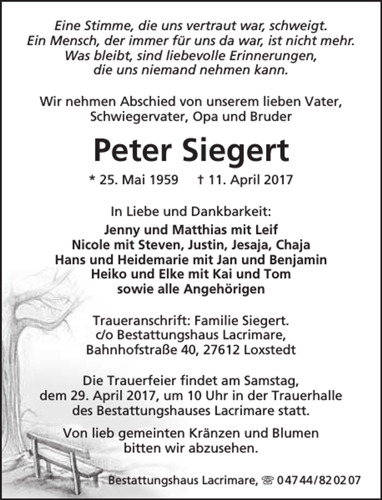 <p>Eine Stimme, die uns vertraut war, schweigt.<br />Ein Mensch, der immer für uns da war, ist nicht mehr.<br />Was bleibt, sind liebevolle Erinnerungen,<br />die uns niemand nehmen kann.<br />Wir nehmen Abschied von unserem lieben Vater,<br />Schwiegervater, Opa und Bruder</p><p>Peter Siegert</p><p>* 25. Mai 1959</p><p>† 11. April 2017</p><p>In Liebe und Dankbarkeit:<br />Jenny und Matthias mit Leif<br />Nicole mit Steven, Justin, Jesaja, Chaja<br />Hans und Heidemarie mit Jan und Benjamin<br />Heiko und Elke mit Kai und Tom<br />sowie alle Angehörigen<br />Traueranschrift: Familie Siegert.<br />c/o Bestattungshaus Lacrimare,<br />Bahnhofstraße 40, 27612 Loxstedt<br />Die Trauerfeier findet am Samstag,<br />dem 29. April 2017, um 10 Uhr in der Trauerhalle<br />des Bestattungshauses Lacrimare statt.<br />Von lieb gemeinten Kränzen und Blumen<br />bitten wir abzusehen.<br />Bestattungshaus Lacrimare,  0 47 44 / 82 02 07</p>