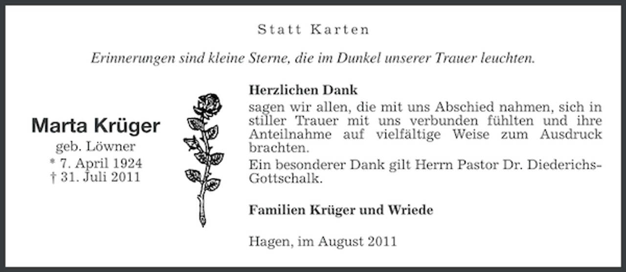<p>Statt Karten</p><p>Erinnerungen sind kleine Sterne, die im Dunkel unserer Trauer leuchten.</p><p>Marta Krüger<br />geb. Löwner<br />* 7. April 1924<br />† 31. Juli 2011</p><p>Herzlichen Dank<br />sagen wir allen, die mit uns Abschied nahmen, sich in<br />stiller Trauer mit uns verbunden fühlten und ihre<br />Anteilnahme auf vielfältige Weise zum Ausdruck<br />brachten.<br />Ein besonderer Dank gilt Herrn Pastor Dr. DiederichsGottschalk.<br />Familien Krüger und Wriede<br />Hagen, im August 2011</p>
