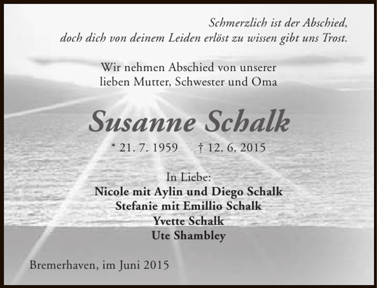 <p>Schmerzlich ist der Abschied,<br />doch dich von deinem Leiden erlöst zu wissen gibt uns Trost.<br />Wir nehmen Abschied von unserer<br />lieben Mutter, Schwester und Oma</p><p>Susanne Schalk<br />* 21. 7. 1959</p><p>† 12. 6. 2015</p><p>In Liebe:<br />Nicole mit Aylin und Diego Schalk<br />Stefanie mit Emillio Schalk<br />Yvette Schalk<br />Ute Shambley<br />Bremerhaven, im Juni 2015</p>
