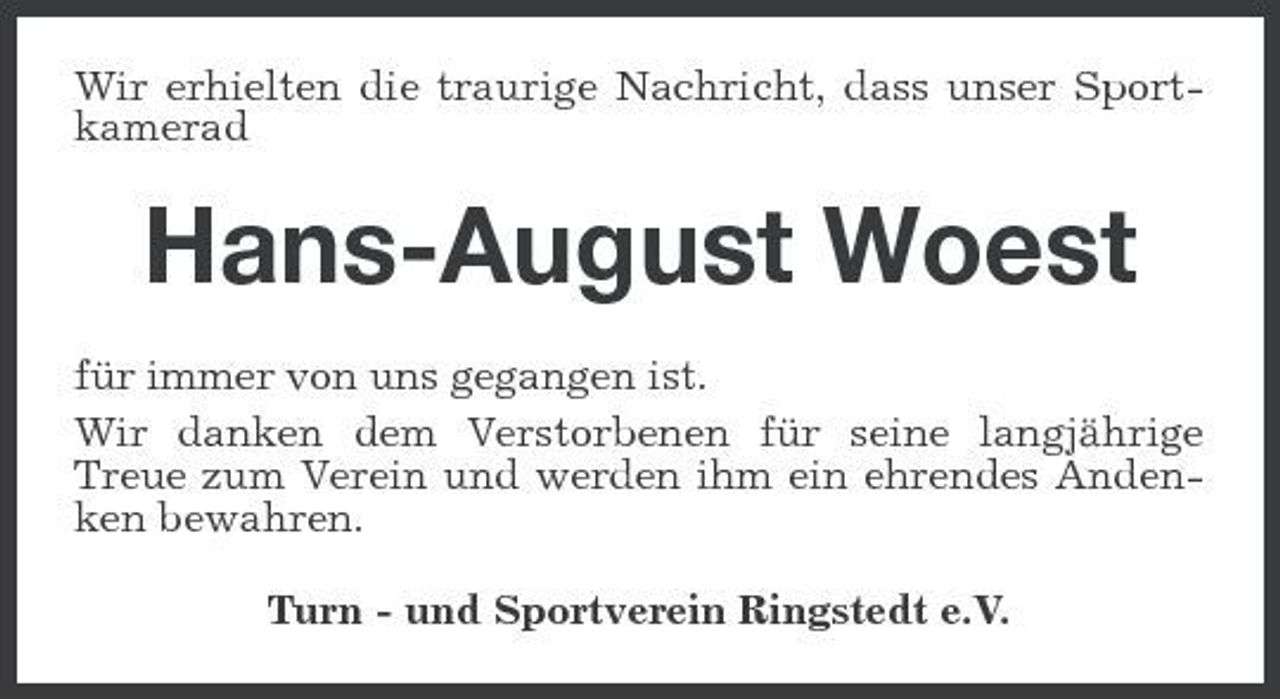 <p>Wir erhielten die traurige Nachricht, dass unser Sportkamerad</p><p>Hans-August Woest<br />für immer von uns gegangen ist. Wir danken dem Verstorbenen für seine langjährige Treue zum Verein und werden ihm ein ehrendes Andenken bewahren. Turn - und Sportverein Ringstedt e.V.</p>