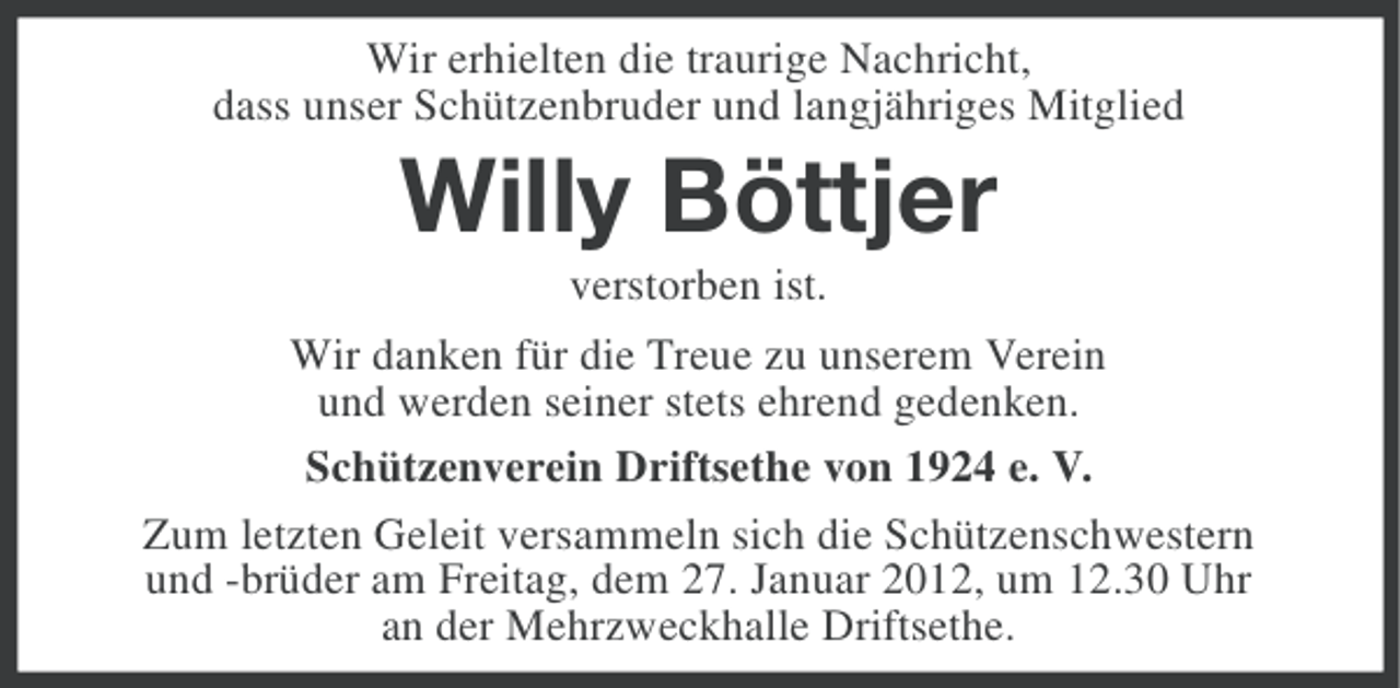 <p>Wir erhielten die traurige Nachricht,<br />dass unser Schützenbruder und langjähriges Mitglied</p><p>Willy Böttjer<br />verstorben ist.<br />Wir danken für die Treue zu unserem Verein<br />und werden seiner stets ehrend gedenken.<br />Schützenverein Driftsethe von 1924 e. V.<br />Zum letzten Geleit versammeln sich die Schützenschwestern<br />und -brüder am Freitag, dem 27. Januar 2012, um 12.30 Uhr<br />an der Mehrzweckhalle Driftsethe.</p>