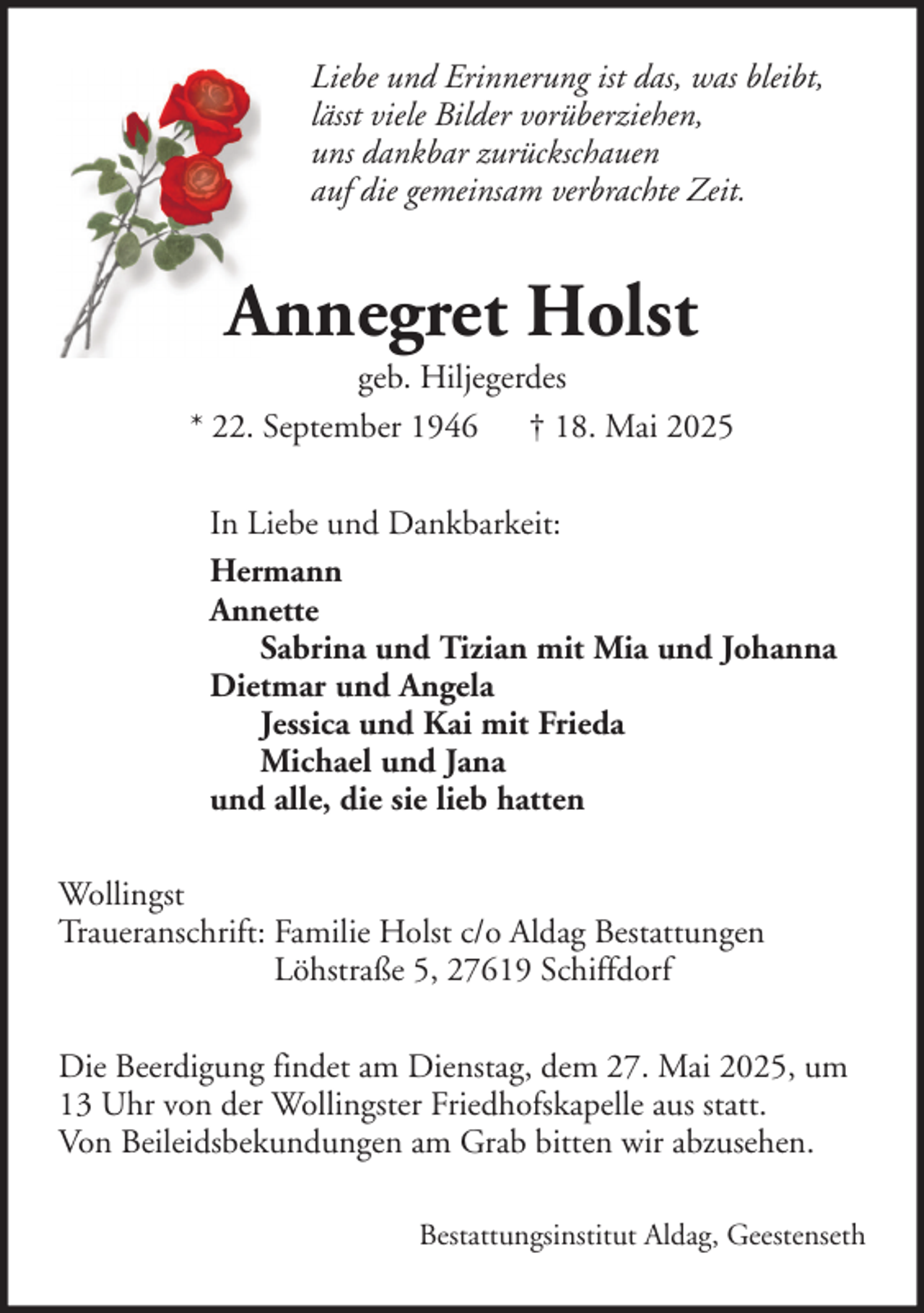 <p>Liebe und Erinnerung ist das, was bleibt,<br />lässt viele Bilder vorüberziehen,<br />uns dankbar zurückschauen<br />auf die gemeinsam verbrachte Zeit.</p><p>Annegret Holst<br />geb. Hiljegerdes<br />* 22. September 1946 † 18. Mai 2025<br />In Liebe und Dankbarkeit:<br />Hermann<br />Annette<br />Sabrina und Tizian mit Mia und Johanna<br />Dietmar und Angela<br />Jessica und Kai mit Frieda<br />Michael und Jana<br />und alle, die sie lieb hatten<br />Wollingst<br />Traueranschrift: Familie Holst c/o Aldag Bestattungen<br />Löhstraße 5, 27619 Schiffdorf<br />Die Beerdigung findet am Dienstag, dem 27. Mai 2025, um<br />13 Uhr von der Wollingster Friedhofskapelle aus statt.<br />Von Beileidsbekundungen am Grab bitten wir abzusehen.<br />Bestattungsinstitut Aldag, Geestenseth</p>