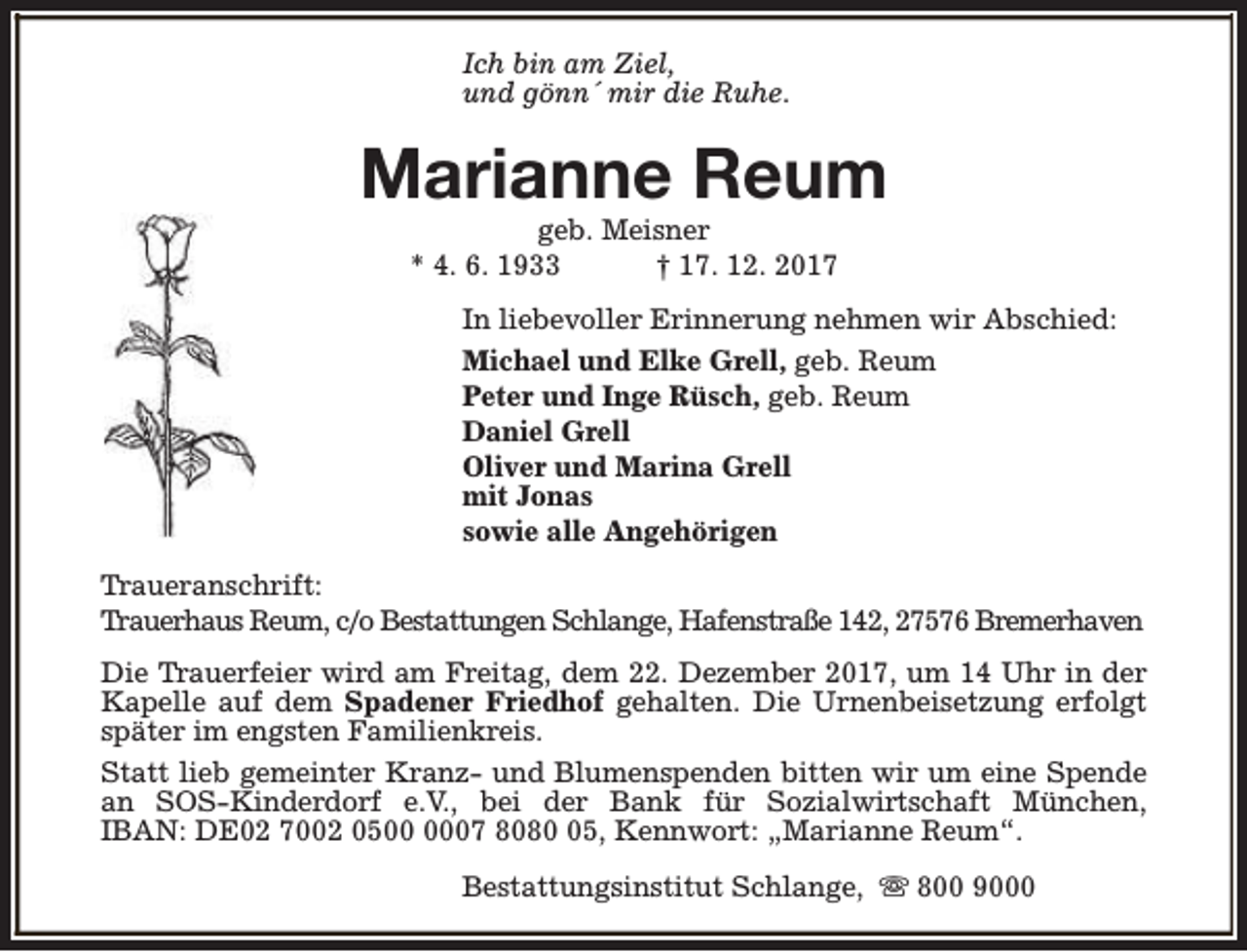 <p>Ich bin am Ziel,<br />und gönn´ mir die Ruhe.</p><p>Marianne Reum<br />geb. Meisner<br />* 4. 6. 1933<br />† 17. 12. 2017</p><p>In liebevoller Erinnerung nehmen wir Abschied:<br />Michael und Elke Grell, geb. Reum<br />Peter und Inge Rüsch, geb. Reum<br />Daniel Grell<br />Oliver und Marina Grell<br />mit Jonas<br />sowie alle Angehörigen<br />Traueranschrift:<br />Trauerhaus Reum, c/o Bestattungen Schlange, Hafenstraße 142, 27576 Bremerhaven<br />Die Trauerfeier wird am Freitag, dem 22. Dezember 2017, um 14 Uhr in der<br />Kapelle auf dem Spadener Friedhof gehalten. Die Urnenbeisetzung erfolgt<br />später im engsten Familienkreis.<br />Statt lieb gemeinter Kranz- und Blumenspenden bitten wir um eine Spende<br />an SOS-Kinderdorf e.V., bei der Bank für Sozialwirtschaft München,<br />IBAN: DE02 7002 0507 8085, Kennwort: „Marianne Reum“.<br />Bestattungsinstitut Schlange, s 800 9000</p>