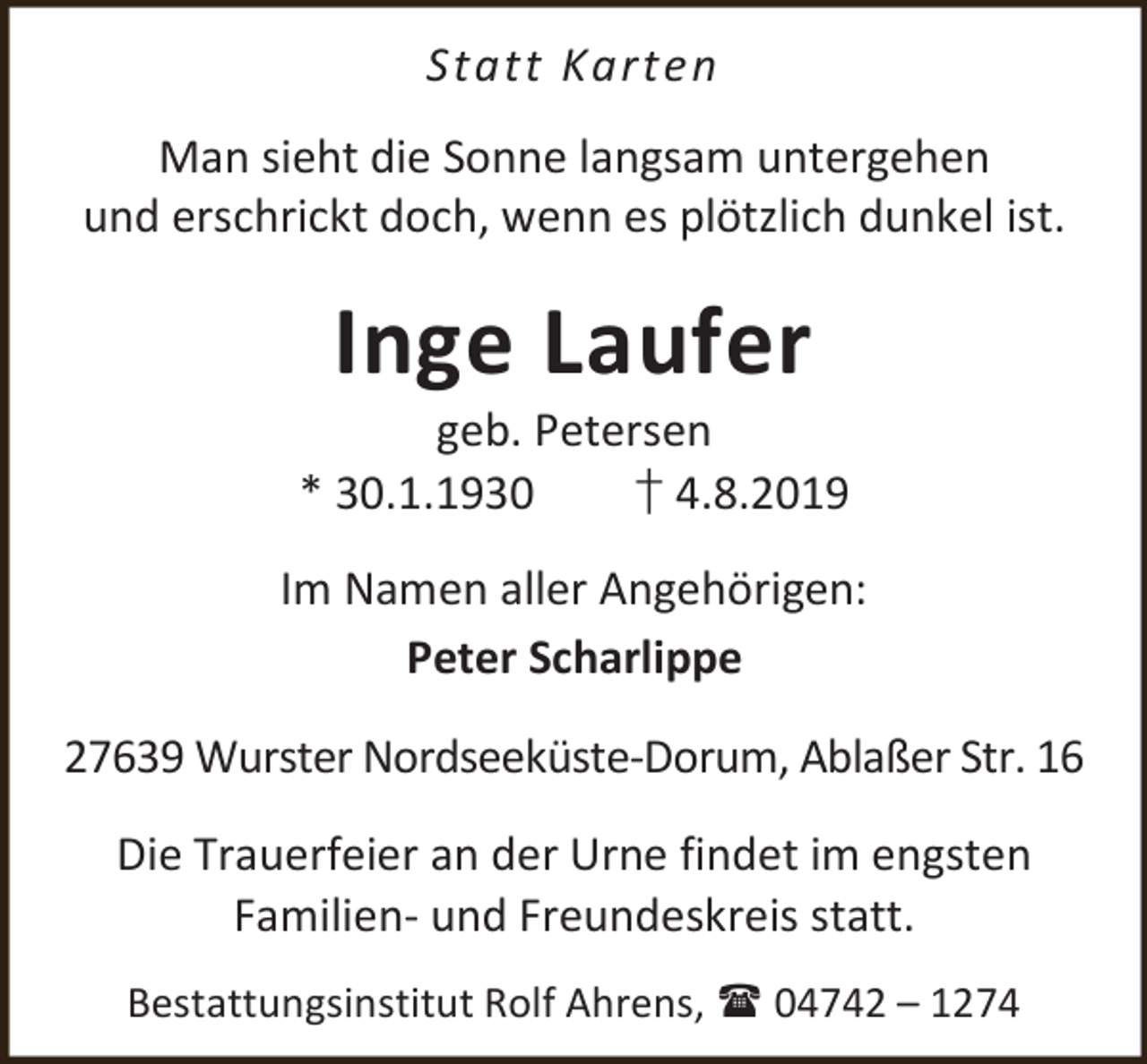 <p>Statt Karten<br />Man sieht die Sonne langsam untergehen<br />und erschrickt doch, wenn es plötzlich dunkel ist.</p><p>Inge Laufer</p><p>geb. Petersen<br />* 30.1.1930<br />† 4.8.2019<br />Im Namen aller Angehörigen:<br />Peter Scharlippe<br />27639 Wurster Nordseeküste-Dorum, Ablaßer Str. 16<br />Die Trauerfeier an der Urne findet im engsten<br />Familien- und Freundeskreis statt.<br />Bestattungsinstitut Rolf Ahrens,  04742 – 1274</p>