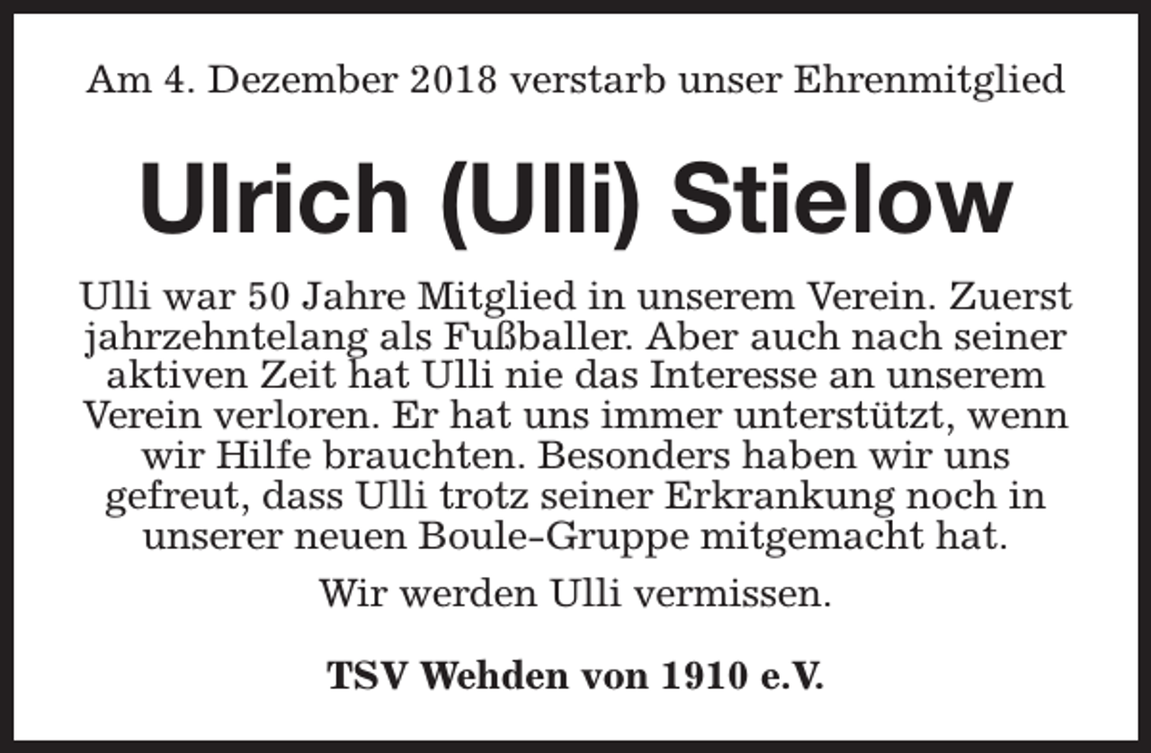 <p>Am 4. Dezember 2018 verstarb unser Ehrenmitglied</p>
<p>Ulrich (Ulli) Stielow<br />Ulli war 50 Jahre Mitglied in unserem Verein. Zuerst<br />jahrzehntelang als Fußballer. Aber auch nach seiner<br />aktiven Zeit hat Ulli nie das Interesse an unserem<br />Verein verloren. Er hat uns immer unterstützt, wenn<br />wir Hilfe brauchten. Besonders haben wir uns<br />gefreut, dass Ulli trotz seiner Erkrankung noch in<br />unserer neuen Boule-Gruppe mitgemacht hat.<br />Wir werden Ulli vermissen.<br />TSV Wehden von 1910 e.V.</p>