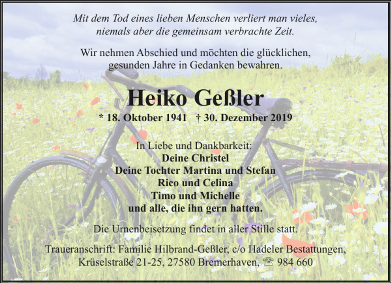 <p>Mit dem Tod eines lieben Menschen verliert man vieles,<br />niemals aber die gemeinsam verbrachte Zeit.<br />Wir nehmen Abschied und möchten die glücklichen,<br />gesunden Jahre in Gedanken bewahren.</p><p>Heiko Geßler</p><p>* 18. Oktober 1941 † 30. Dezember 2019<br />In Liebe und Dankbarkeit:<br />Deine Christel<br />Deine Tochter Martina und Stefan<br />Rico und Celina<br />Timo und Michelle<br />und alle, die ihn gern hatten.<br />Die Urnenbeisetzung findet in aller Stille statt.<br />Traueranschrift: Familie Hilbrand-Geßler, c/o Hadeler Bestattungen,<br />Krüselstraße 21-25, 27580 Bremerhaven, ' 984 660</p>