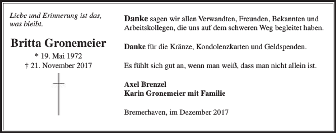 <p>Liebe und Erinnerung ist das,<br />was bleibt.</p><p>Danke sagen wir allen Verwandten, Freunden, Bekannten und</p><p>Britta Gronemeier</p><p>Danke für die Kränze, Kondolenzkarten und Geldspenden.</p><p>* 19. Mai 1972<br />† 21. November 2017</p><p>Arbeitskollegen, die uns auf dem schweren Weg begleitet haben.</p><p>Es fühlt sich gut an, wenn man weiß, dass man nicht allein ist.<br />Axel Brenzel<br />Karin Gronemeier mit Familie<br />Bremerhaven, im Dezember 2017</p>
