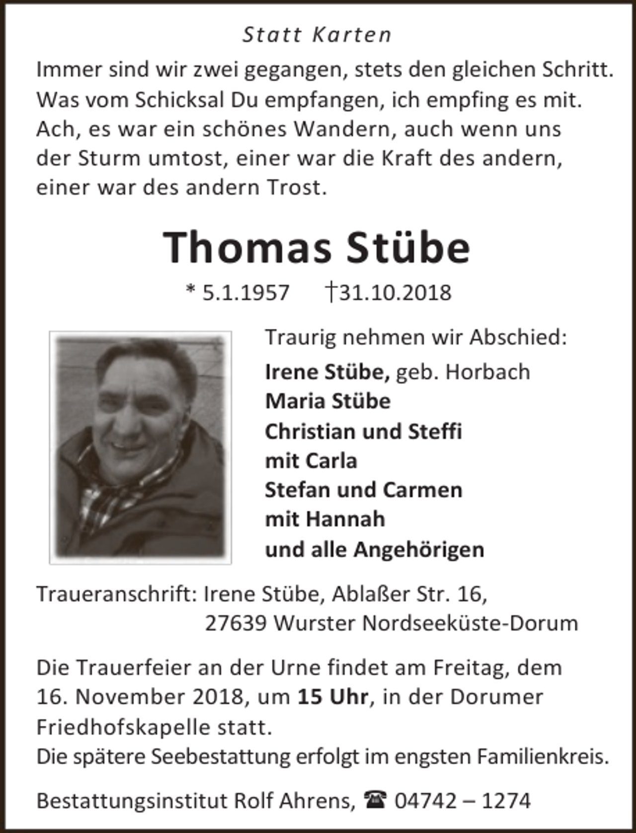<p>S t a t t Ka rt e n<br />Immer sind wir zwei gegangen, stets den gleichen Schritt.<br />Was vom Schicksal Du empfangen, ich empfing es mit.<br />Ach, es war ein schönes Wandern, auch wenn uns<br />der Sturm umtost, einer war die Kraft des andern,<br />einer war des andern Trost.</p><p>Thomas Stübe<br />* 5.1.1957</p><p>†31.10.2018</p><p>Traurig nehmen wir Abschied:<br />Irene Stübe, geb. Horbach<br />Maria Stübe<br />Christian und Steffi<br />mit Carla<br />Stefan und Carmen<br />mit Hannah<br />und alle Angehörigen<br />Traueranschrift: Irene Stübe, Ablaßer Str. 16,<br />27639 Wurster Nordseeküste-Dorum<br />Die Trauerfeier an der Urne findet am Freitag, dem<br />16. November 2018, um 15 Uhr, in der Dorumer<br />Friedhofskapelle statt.<br />Die spätere Seebestattung erfolgt im engsten Familienkreis.<br />Bestattungsinstitut Rolf Ahrens,  04742 – 1274</p>