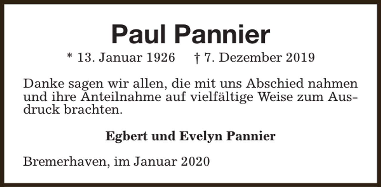 <p>Paul Pannier</p><p>* 13. Januar 1926</p><p>† 7. Dezember 2019</p><p>Danke sagen wir allen, die mit uns Abschied nahmen<br />und ihre Anteilnahme auf vielfältige Weise zum Ausdruck brachten.<br />Egbert und Evelyn Pannier<br />Bremerhaven, im Januar 2020</p>
