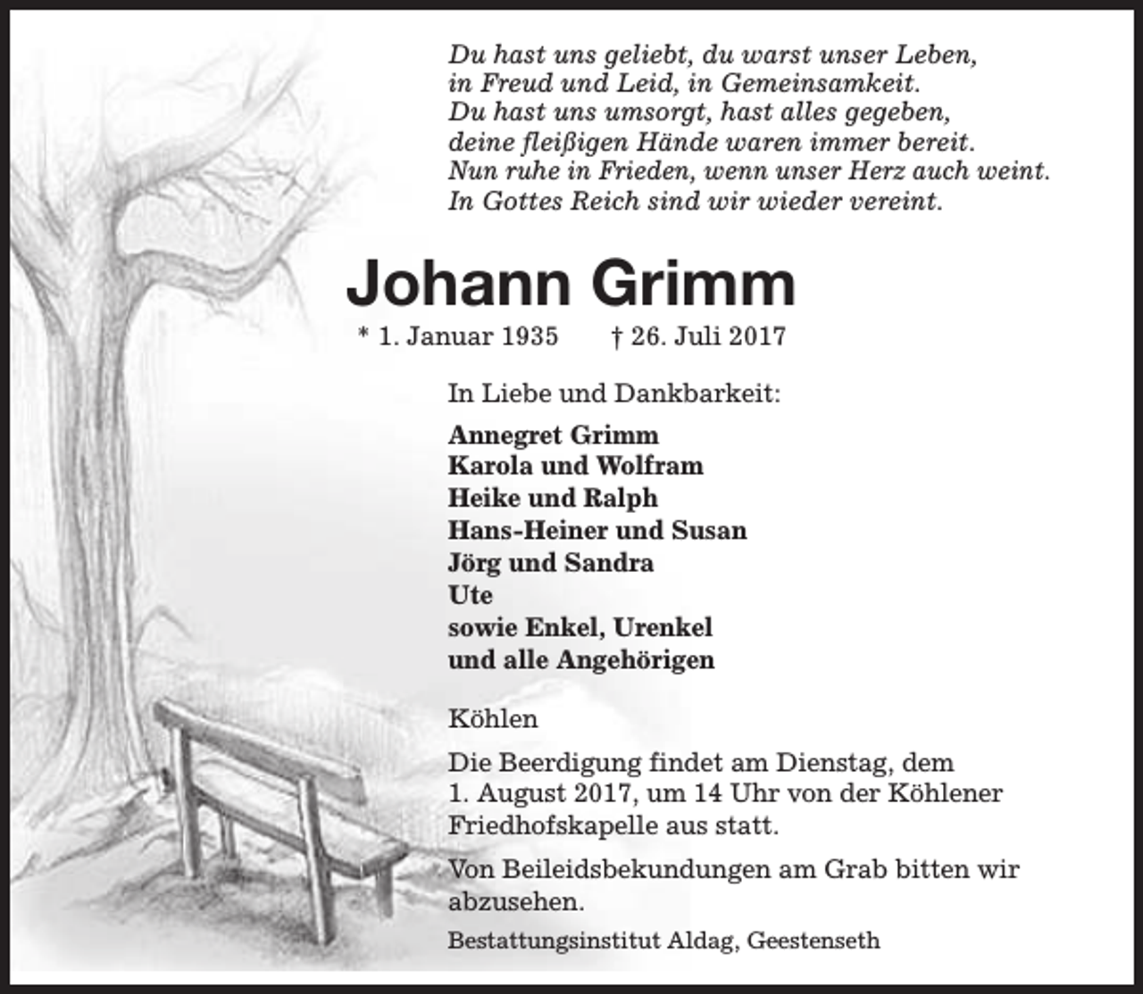 <p>Du hast uns geliebt, du warst unser Leben,<br />in Freud und Leid, in Gemeinsamkeit.<br />Du hast uns umsorgt, hast alles gegeben,<br />deine fleißigen Hände waren immer bereit.<br />Nun ruhe in Frieden, wenn unser Herz auch weint.<br />In Gottes Reich sind wir wieder vereint.</p><p>Johann Grimm<br />* 1. Januar 1935</p><p>† 26. Juli 2017</p><p>In Liebe und Dankbarkeit:<br />Annegret Grimm<br />Karola und Wolfram<br />Heike und Ralph<br />Hans-Heiner und Susan<br />Jörg und Sandra<br />Ute<br />sowie Enkel, Urenkel<br />und alle Angehörigen<br />Köhlen<br />Die Beerdigung findet am Dienstag, dem<br />1. August 2017, um 14 Uhr von der Köhlener<br />Friedhofskapelle aus statt.<br />Von Beileidsbekundungen am Grab bitten wir<br />abzusehen.<br />Bestattungsinstitut Aldag, Geestenseth</p>