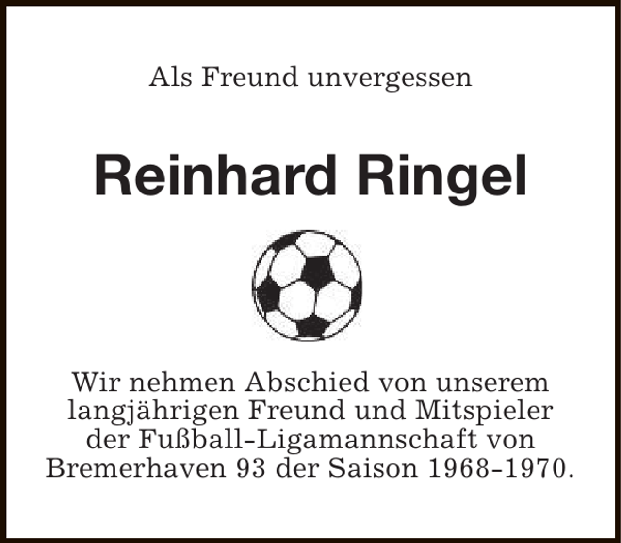 <p>Als Freund unvergessen</p><p>Reinhard Ringel</p><p>Wir nehmen Abschied von unserem<br />langjährigen Freund und Mitspieler<br />der Fußball-Ligamannschaft von<br />Bremerhaven 93 der Saison 1968-1970.</p>