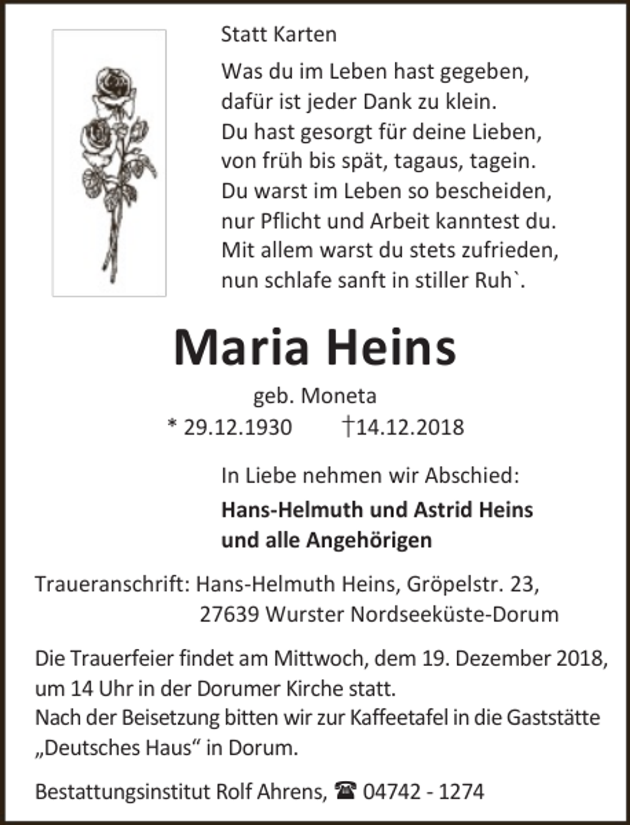 <p>Statt Karten<br />Was du im Leben hast gegeben,<br />dafür ist jeder Dank zu klein.<br />Du hast gesorgt für deine Lieben,<br />von früh bis spät, tagaus, tagein.<br />Du warst im Leben so bescheiden,<br />nur Pflicht und Arbeit kanntest du.<br />Mit allem warst du stets zufrieden,<br />nun schlafe sanft in stiller Ruh`.</p><p>Maria Heins</p><p>geb. Moneta<br />* 29.12.1930<br />†14.12.2018<br />In Liebe nehmen wir Abschied:<br />Hans-Helmuth und Astrid Heins<br />und alle Angehörigen<br />Traueranschrift: Hans-Helmuth Heins, Gröpelstr. 23,<br />27639 Wurster Nordseeküste-Dorum<br />Die Trauerfeier findet am Mittwoch, dem 19. Dezember 2018,<br />um 14 Uhr in der Dorumer Kirche statt.<br />Nach der Beisetzung bitten wir zur Kaffeetafel in die Gaststätte<br />„Deutsches Haus“ in Dorum.<br />Bestattungsinstitut Rolf Ahrens,  04742 - 1274</p>