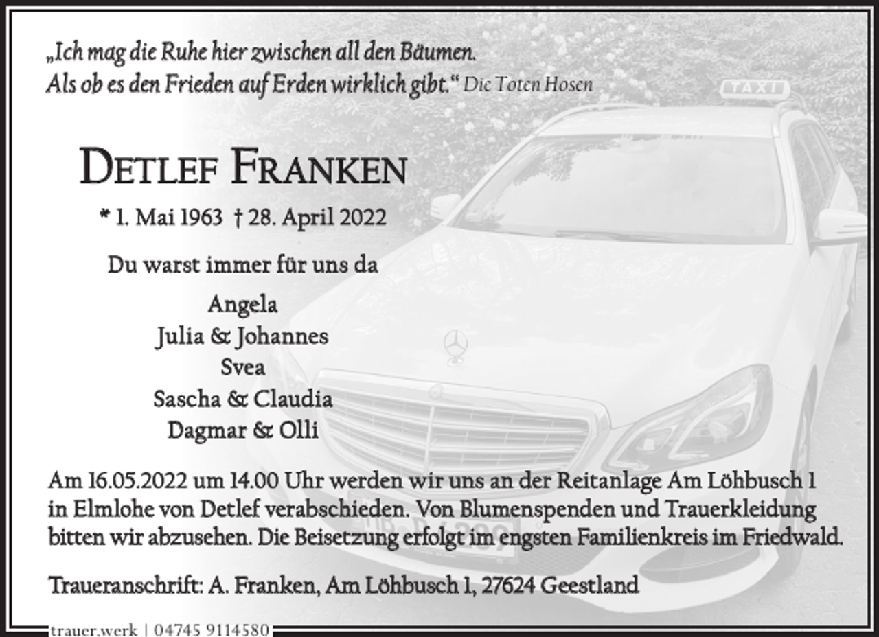 <p>„Ich mag die Ruhe hier zwischen all den Bäumen.<br />Als ob es den Frieden auf Erden wirklich gibt.“ Die Toten Hosen</p><p>DETLEF FRANKEN<br />* 1. Mai 1963 † 28. April 2022<br />Du warst immer für uns da<br />Angela<br />Julia &amp; Johannes<br />Svea<br />Sascha &amp; Claudia<br />Dagmar &amp; Olli<br />Am 16.05.2022 um 14.00 Uhr werden wir uns an der Reitanlage Am Löhbusch 1<br />in Elmlohe von Detlef verabschieden. Von Blumenspenden und Trauerkleidung<br />bitten wir abzusehen. Die Beisetzung erfolgt im engsten Familienkreis im Friedwald.<br />Traueranschrift: A. Franken, Am Löhbusch 1, 27624 Geestland<br />trauer.werk | 04745 9114580</p>