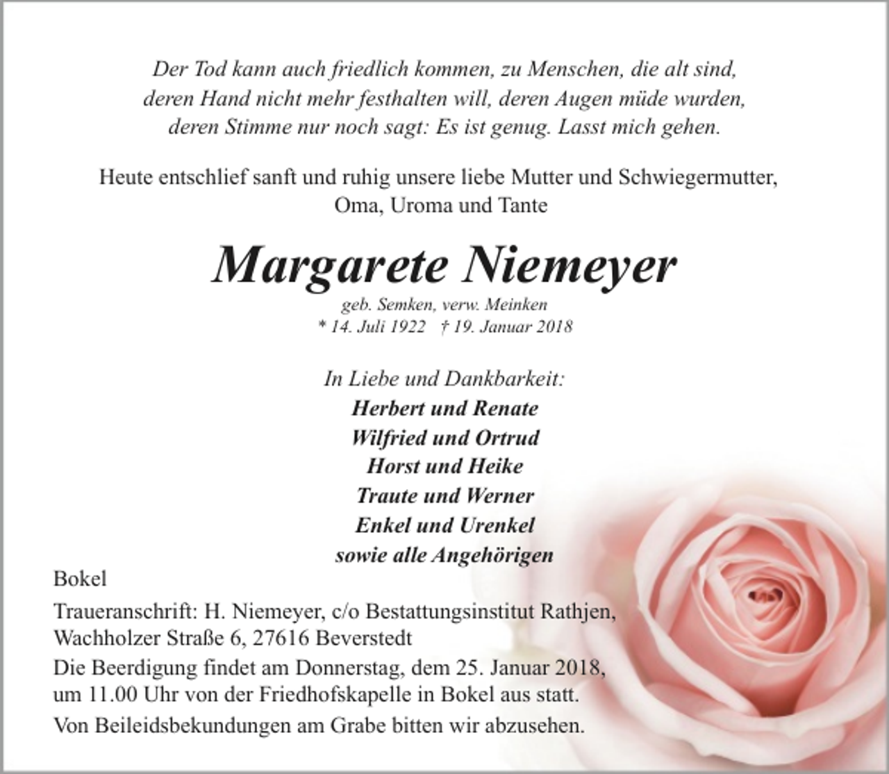 <p>Der Tod kann auch friedlich kommen, zu Menschen, die alt sind,<br />deren Hand nicht mehr festhalten will, deren Augen müde wurden,<br />deren Stimme nur noch sagt: Es ist genug. Lasst mich gehen.<br />Heute entschlief sanft und ruhig unsere liebe Mutter und Schwiegermutter,<br />Oma, Uroma und Tante</p><p>Margarete Niemeyer<br />geb. Semken, verw. Meinken<br />* 14. Juli 1922 † 19. Januar 2018</p><p>In Liebe und Dankbarkeit:<br />Herbert und Renate<br />Wilfried und Ortrud<br />Horst und Heike<br />Traute und Werner<br />Enkel und Urenkel<br />sowie alle Angehörigen</p><p>Bokel<br />Traueranschrift: H. Niemeyer, c/o Bestattungsinstitut Rathjen,<br />Wachholzer Straße 6, 27616 Beverstedt<br />Die Beerdigung findet am Donnerstag, dem 25. Januar 2018,<br />um 11.00 Uhr von der Friedhofskapelle in Bokel aus statt.<br />Von Beileidsbekundungen am Grabe bitten wir abzusehen.</p>