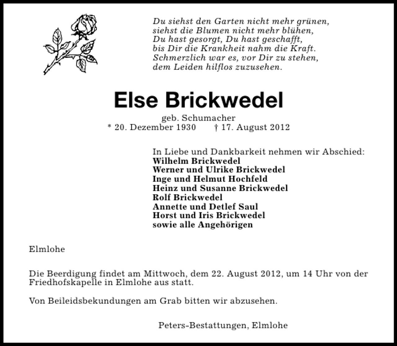 <p>Du siehst den Garten nicht mehr grünen,<br />siehst die Blumen nicht mehr blühen,<br />Du hast gesorgt, Du hast geschafft,<br />bis Dir die Krankheit nahm die Kraft.<br />Schmerzlich war es, vor Dir zu stehen,<br />dem Leiden hilflos zuzusehen.</p><p>Else Brickwedel</p><p>geb. Schumacher<br />* 20. Dezember 1930<br />† 17. August 2012<br />In Liebe und Dankbarkeit nehmen wir Abschied:<br />Wilhelm Brickwedel<br />Werner und Ulrike Brickwedel<br />Inge und Helmut Hochfeld<br />Heinz und Susanne Brickwedel<br />Rolf Brickwedel<br />Annette und Detlef Saul<br />Horst und Iris Brickwedel<br />sowie alle Angehörigen<br />Elmlohe<br />Die Beerdigung findet am Mittwoch, dem 22. August 2012, um 14 Uhr von der<br />Friedhofskapelle in Elmlohe aus statt.<br />Von Beileidsbekundungen am Grab bitten wir abzusehen.<br />Peters-Bestattungen, Elmlohe</p>