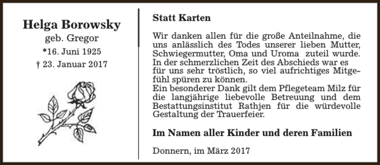 <p>Helga Borowsky<br />geb. Gregor</p><p>*16. Juni 1925<br />† 23. Januar 2017</p><p>Statt Karten<br />Wir danken allen für die große Anteilnahme, die<br />uns anlässlich des Todes unserer lieben Mutter,<br />Schwiegermutter, Oma und Uroma zuteil wurde.<br />In der schmerzlichen Zeit des Abschieds war es<br />für uns sehr tröstlich, so viel aufrichtiges Mitgefühl spüren zu können.<br />Ein besonderer Dank gilt dem Pflegeteam Milz für<br />die langjährige liebevolle Betreuung und dem<br />Bestattungsinstitut Rathjen für die würdevolle<br />Gestaltung der Trauerfeier.</p><p>Im Namen aller Kinder und deren Familien<br />Donnern, im März 2017</p>