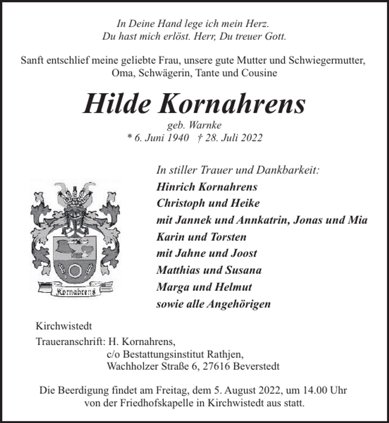 <p>In Deine Hand lege ich mein Herz.<br />Du hast mich erlöst. Herr, Du treuer Gott.<br />Sanft entschlief meine geliebte Frau, unsere gute Mutter und Schwiegermutter,<br />Oma, Schwägerin, Tante und Cousine</p><p>Hilde Kornahrens<br />geb. Warnke<br />* 6. Juni 1940 † 28. Juli 2022</p><p>In stiller Trauer und Dankbarkeit:<br />Hinrich Kornahrens<br />Christoph und Heike<br />mit Jannek und Annkatrin, Jonas und Mia<br />Karin und Torsten<br />mit Jahne und Joost<br />Matthias und Susana<br />Marga und Helmut<br />sowie alle Angehörigen<br />Kirchwistedt<br />Traueranschrift: H. Kornahrens,<br />c/o Bestattungsinstitut Rathjen,<br />Wachholzer Straße 6, 27616 Beverstedt<br />Die Beerdigung findet am Freitag, dem 5. August 2022, um 14.00 Uhr<br />von der Friedhofskapelle in Kirchwistedt aus statt.</p>