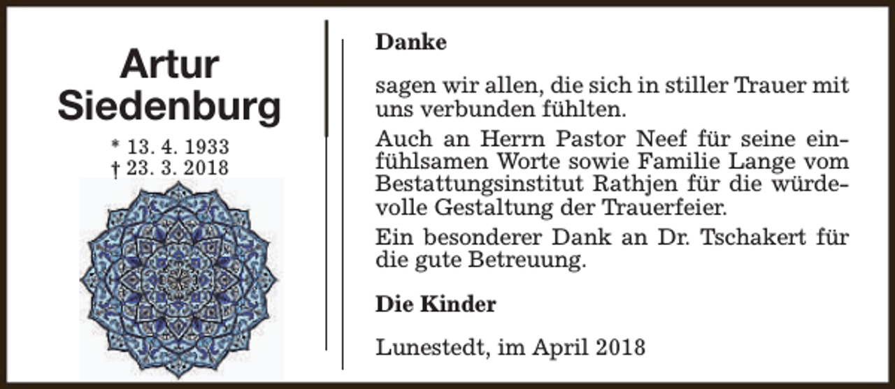 <p>Artur<br />Siedenburg<br />* 13. 4. 1933<br />† 23. 3. 2018</p><p>Danke<br />sagen wir allen, die sich in stiller Trauer mit<br />uns verbunden fühlten.<br />Auch an Herrn Pastor Neef für seine einfühlsamen Worte sowie Familie Lange vom<br />Bestattungsinstitut Rathjen für die würdevolle Gestaltung der Trauerfeier.<br />Ein besonderer Dank an Dr. Tschakert für<br />die gute Betreuung.<br />Die Kinder<br />Lunestedt, im April 2018</p>