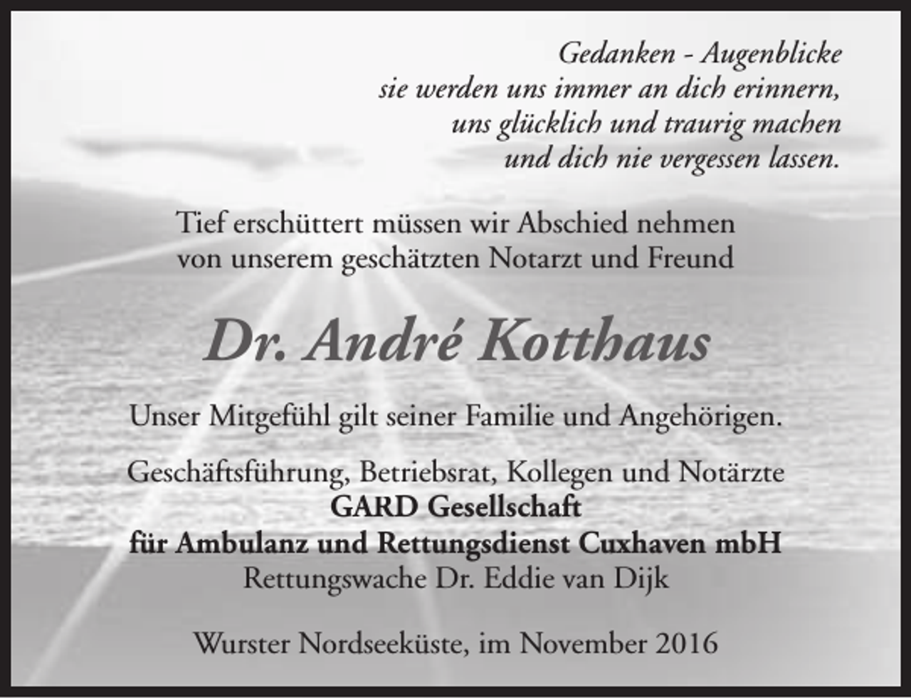 <p>Gedanken - Augenblicke<br />sie werden uns immer an dich erinnern,<br />uns glücklich und traurig machen<br />und dich nie vergessen lassen.<br />Tief erschüttert müssen wir Abschied nehmen<br />von unserem geschätzten Notarzt und Freund</p><p>Dr. André Kotthaus<br />Unser Mitgefühl gilt seiner Familie und Angehörigen.<br />Geschäftsführung, Betriebsrat, Kollegen und Notärzte<br />GARD Gesellschaft<br />für Ambulanz und Rettungsdienst Cuxhaven mbH<br />Rettungswache Dr. Eddie van Dijk<br />Wurster Nordseeküste, im November 2016</p>