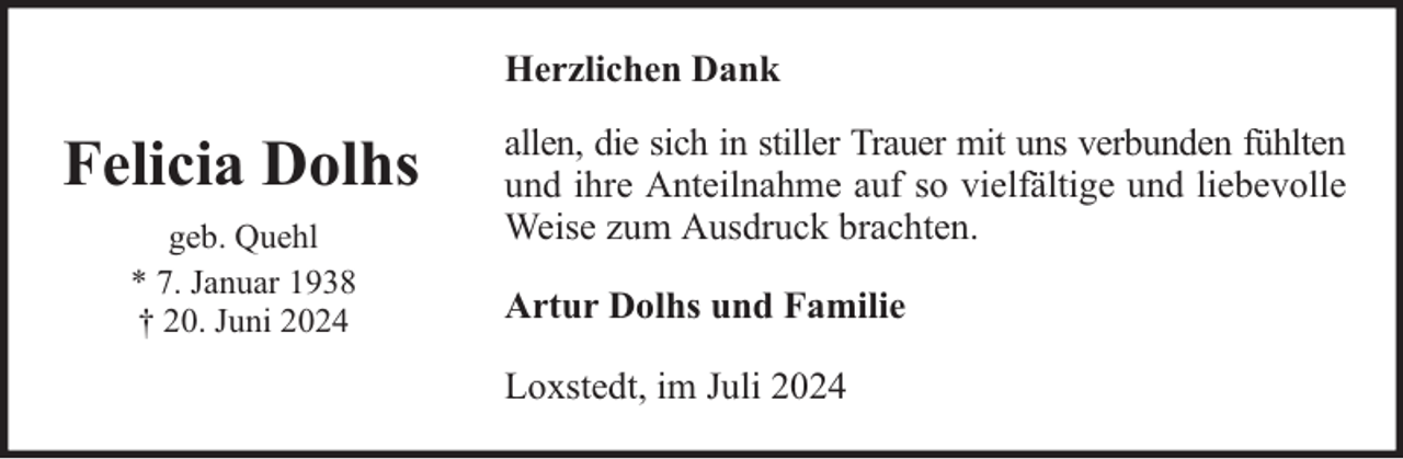 <p>Herzlichen Dank</p><p>Felicia Dolhs<br />geb. Quehl<br />* 7. Januar 1938<br />† 20. Juni 2024</p><p>allen, die sich in stiller Trauer mit uns verbunden fühlten<br />und ihre Anteilnahme auf so vielfältige und liebevolle<br />Weise zum Ausdruck brachten.<br />Artur Dolhs und Familie<br />Loxstedt, im Juli 2024</p>