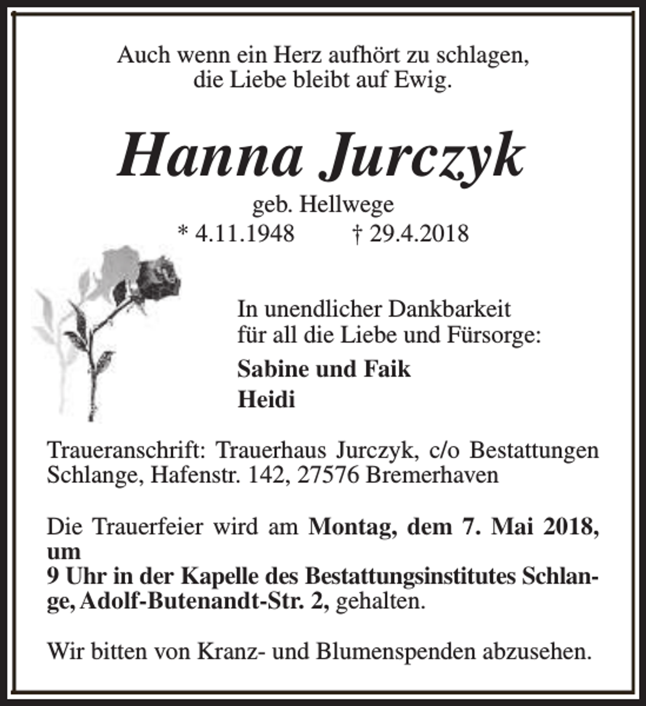 <p>Auch wenn ein Herz aufhört zu schlagen,<br />die Liebe bleibt auf Ewig.</p><p>Hanna Jurczyk<br />geb. Hellwege<br />* 4.11.1948<br />† 29.4.2018</p><p>In unendlicher Dankbarkeit<br />für all die Liebe und Fürsorge:<br />Sabine und Faik<br />Heidi<br />Traueranschrift: Trauerhaus Jurczyk, c/o Bestattungen<br />Schlange, Hafenstr. 142, 27576 Bremerhaven<br />Die Trauerfeier wird am Montag, dem 7. Mai 2018,<br />um<br />9 Uhr in der Kapelle des Bestattungsinstitutes Schlange, Adolf-Butenandt-Str. 2, gehalten.<br />Wir bitten von Kranz- und Blumenspenden abzusehen.</p>