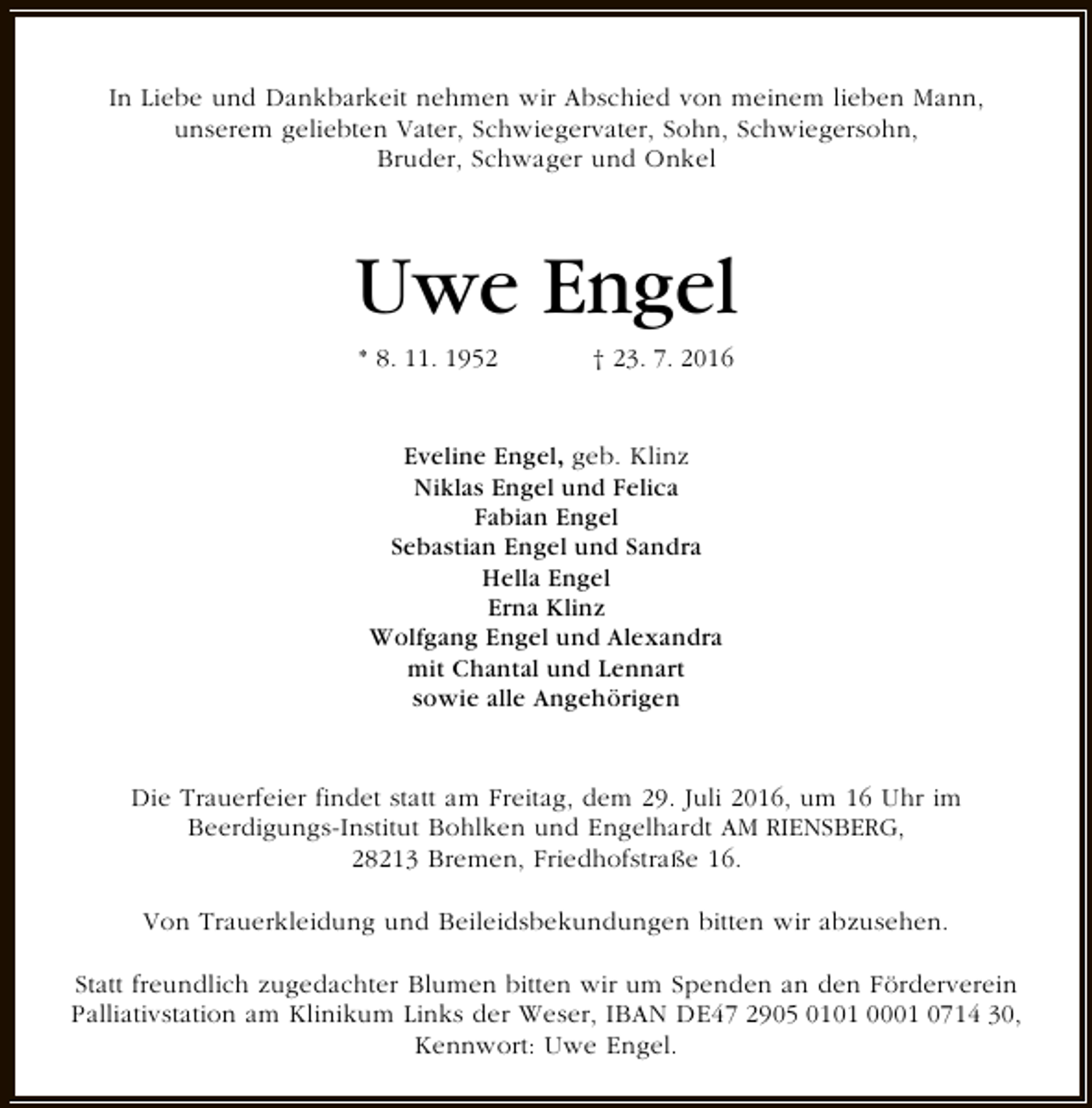 <p>In Liebe und Dankbarkeit nehmen wir Abschied von meinem lieben Mann,<br />unserem geliebten Vater, Schwiegervater, Sohn, Schwiegersohn,<br />Bruder, Schwager und Onkel</p><p>Uwe Engel<br />* 8. 11. 1952</p><p>† 23. 7. 2016</p><p>Eveline Engel, geb. Klinz<br />Niklas Engel und Felica<br />Fabian Engel<br />Sebastian Engel und Sandra<br />Hella Engel<br />Erna Klinz<br />Wolfgang Engel und Alexandra<br />mit Chantal und Lennart<br />sowie alle Angehörigen<br />Die Trauerfeier findet statt am Freitag, dem 29. Juli 2016, um 16 Uhr im<br />Beerdigungs-Institut Bohlken und Engelhardt AM RIENSBERG,<br />28213 Bremen, Friedhofstraße 16.<br />Von Trauerkleidung und Beileidsbekundungen bitten wir abzusehen.<br />Statt freundlich zugedachter Blumen bitten wir um Spenden an den Förderverein<br />Palliativstation am Klinikum Links der Weser, IBAN DE47 2905 0101 0001 0714 30,<br />Kennwort: Uwe Engel.</p>