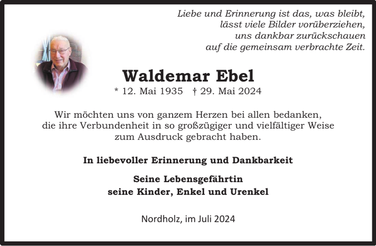 <p>Liebe und Erinnerung ist das, was bleibt,<br />lässt viele Bilder vorüberziehen,<br />uns dankbar zurückschauen<br />auf die gemeinsam verbrachte Zeit.</p><p>Waldemar Ebel</p><p>* 12. Mai 1935 † 29. Mai 2024<br />Wir möchten uns von ganzem Herzen bei allen bedanken,<br />die ihre Verbundenheit in so großzügiger und vielfältiger Weise<br />zum Ausdruck gebracht haben.<br />In liebevoller Erinnerung und Dankbarkeit<br />Seine Lebensgefährtin<br />seine Kinder, Enkel und Urenkel</p><p>Nordholz, im Juli 2024</p>