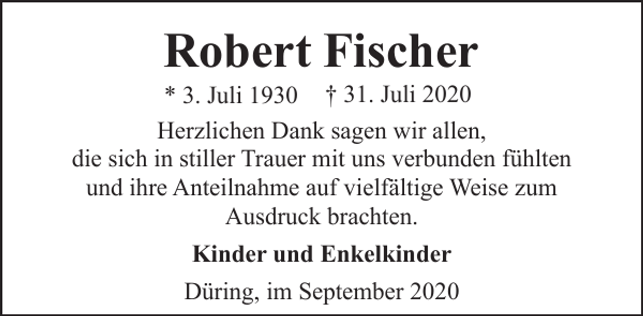 <p>Robert Fischer</p><p>* 3. Juli 1930 † 31. Juli 2020<br />Herzlichen Dank sagen wir allen,<br />die sich in stiller Trauer mit uns verbunden fühlten<br />und ihre Anteilnahme auf vielfältige Weise zum<br />Ausdruck brachten.<br />Kinder und Enkelkinder<br />Düring, im September 2020</p>