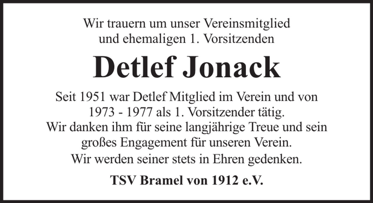 <p>Wir trauern um unser Vereinsmitglied<br />und ehemaligen 1. Vorsitzenden</p><p>Detlef Jonack</p><p>Seit 1951 war Detlef Mitglied im Verein und von<br />1973 - 1977 als 1. Vorsitzender tätig.<br />Wir danken ihm für seine langjährige Treue und sein<br />großes Engagement für unseren Verein.<br />Wir werden seiner stets in Ehren gedenken.<br />TSV Bramel von 1912 e.V.</p>