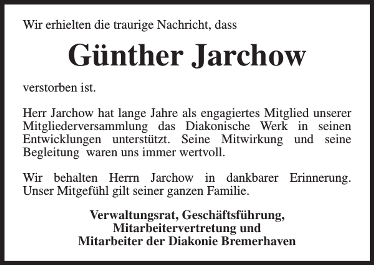 <p>Wir erhielten die traurige Nachricht, dass</p><p>Günther Jarchow<br />verstorben ist.<br />Herr Jarchow hat lange Jahre als engagiertes Mitglied unserer<br />Mitgliederversammlung das Diakonische Werk in seinen<br />Entwicklungen unterstützt. Seine Mitwirkung und seine<br />Begleitung waren uns immer wertvoll.<br />Wir behalten Herrn Jarchow in dankbarer Erinnerung.<br />Unser Mitgefühl gilt seiner ganzen Familie.<br />Verwaltungsrat, Geschäftsführung,<br />Mitarbeitervertretung und<br />Mitarbeiter der Diakonie Bremerhaven</p>