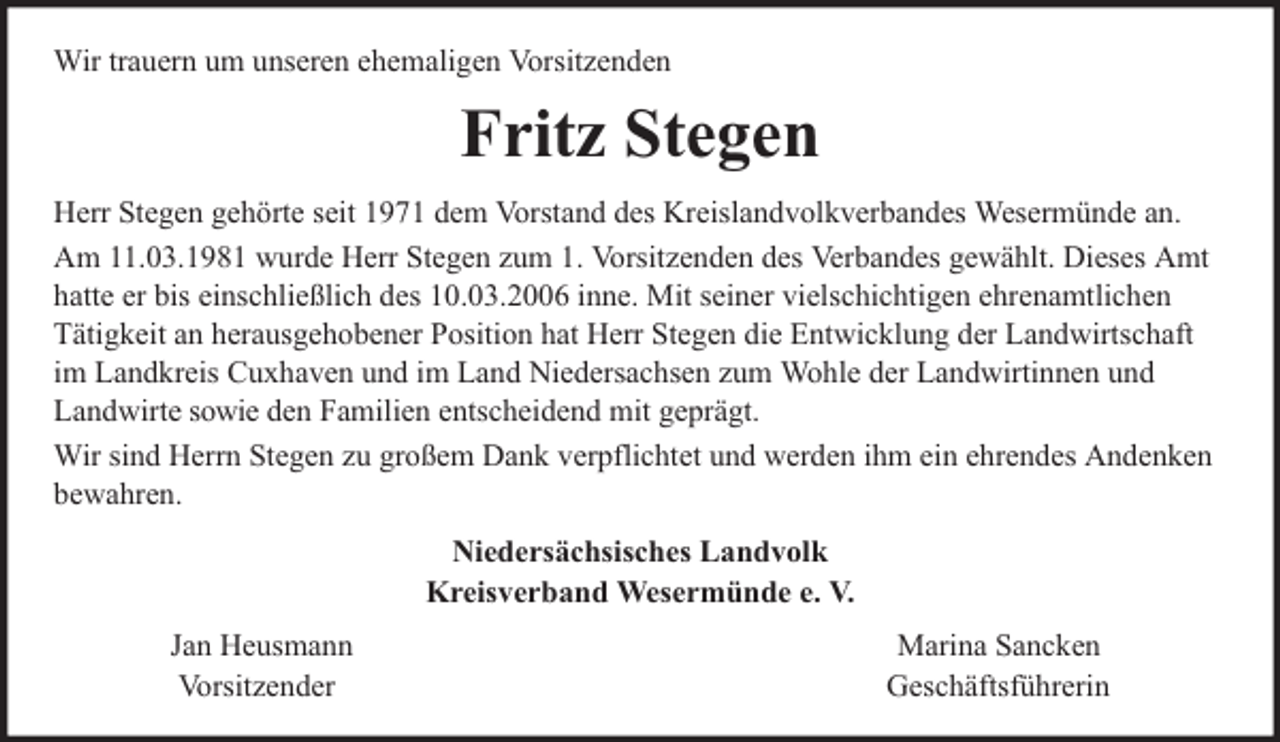 <p>Wir trauern um unseren ehemaligen Vorsitzenden</p><p>Fritz Stegen<br />Herr Stegen gehörte seit 1971 dem Vorstand des Kreislandvolkverbandes Wesermünde an.<br />Am 11.03.1981 wurde Herr Stegen zum 1. Vorsitzenden des Verbandes gewählt. Dieses Amt<br />hatte er bis einschließlich des 10.03.2006 inne. Mit seiner vielschichtigen ehrenamtlichen<br />Tätigkeit an herausgehobener Position hat Herr Stegen die Entwicklung der Landwirtschaft<br />im Landkreis Cuxhaven und im Land Niedersachsen zum Wohle der Landwirtinnen und<br />Landwirte sowie den Familien entscheidend mit geprägt.<br />Wir sind Herrn Stegen zu großem Dank verpflichtet und werden ihm ein ehrendes Andenken<br />bewahren.<br />Niedersächsisches Landvolk<br />Kreisverband Wesermünde e. V.<br />Jan Heusmann<br />Vorsitzender</p><p>Marina Sancken<br />Geschäftsführerin</p>