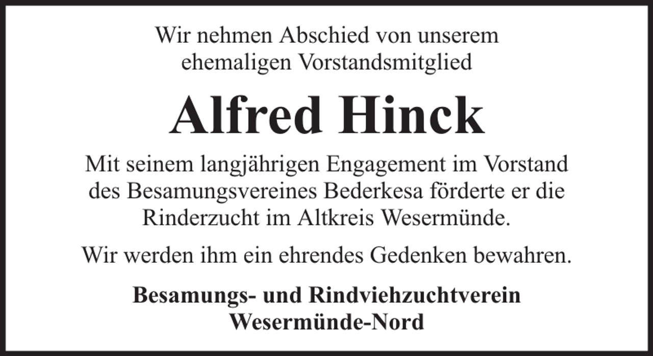 <p>Wir nehmen Abschied von unserem<br />ehemaligen Vorstandsmitglied</p><p>Alfred Hinck</p><p>Mit seinem langjährigen Engagement im Vorstand<br />des Besamungsvereines Bederkesa förderte er die<br />Rinderzucht im Altkreis Wesermünde.<br />Wir werden ihm ein ehrendes Gedenken bewahren.<br />Besamungs- und Rindviehzuchtverein<br />Wesermünde-Nord</p>