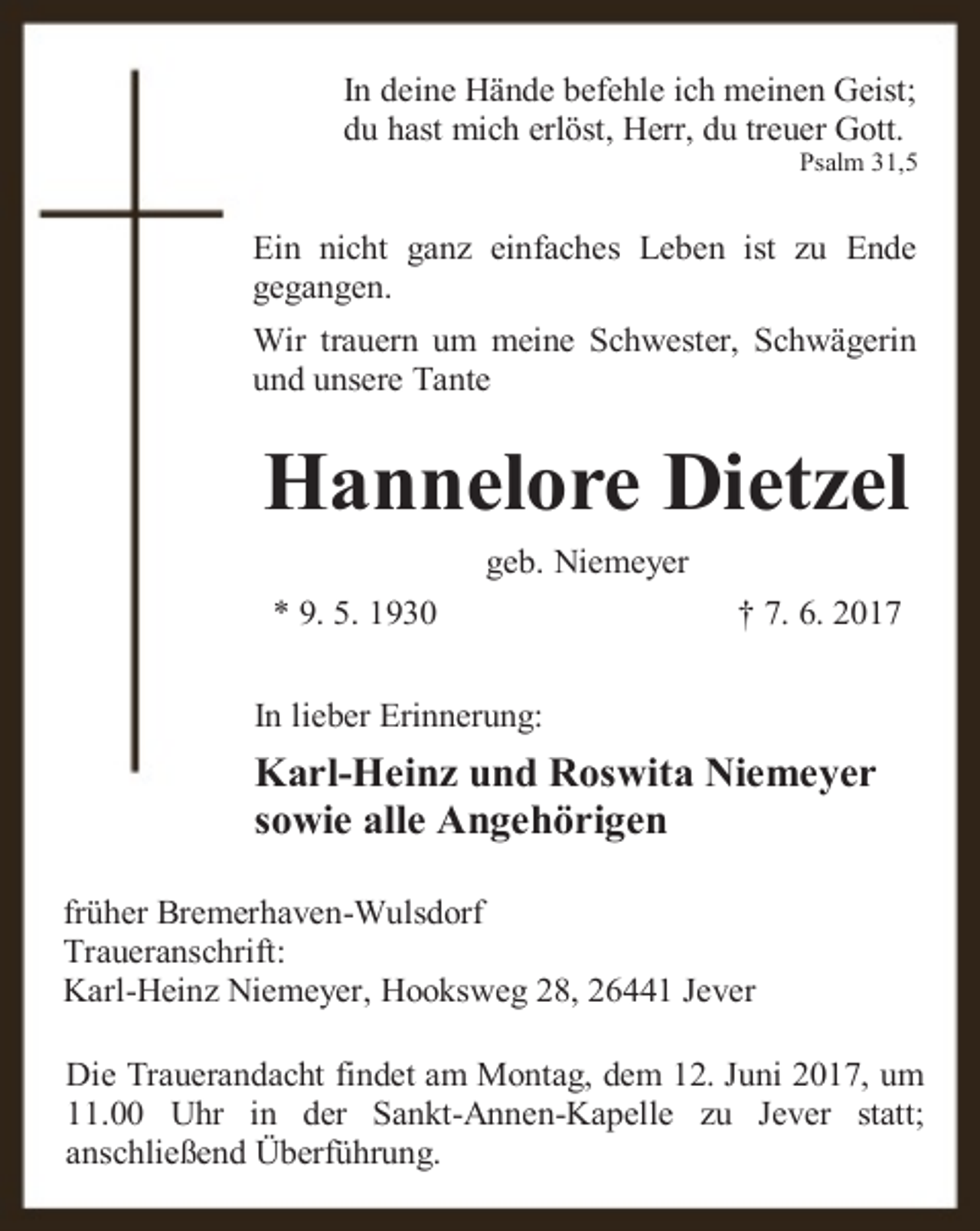 <p>In deine Hände befehle ich meinen Geist;<br />du hast mich erlöst, Herr, du treuer Gott.</p><p>Psalm 31,5</p><p>Ein nicht ganz einfaches Leben ist zu Ende<br />gegangen.<br />Wir trauern um meine Schwester, Schwägerin<br />und unsere Tante</p><p>Hannelore Dietzel<br />geb. Niemeyer<br />* 9. 5. 1930</p><p>† 7. 6. 2017</p><p>In lieber Erinnerung:</p><p>Karl-Heinz und Roswita Niemeyer<br />sowie alle Angehörigen<br />früher Bremerhaven-Wulsdorf<br />Traueranschrift:<br />Karl-Heinz Niemeyer, Hooksweg 28, 26441 Jever<br />Die Trauerandacht findet am Montag, dem 12. Juni 2017, um<br />11.00 Uhr in der Sankt-Annen-Kapelle zu Jever statt;<br />anschließend Überführung.</p>