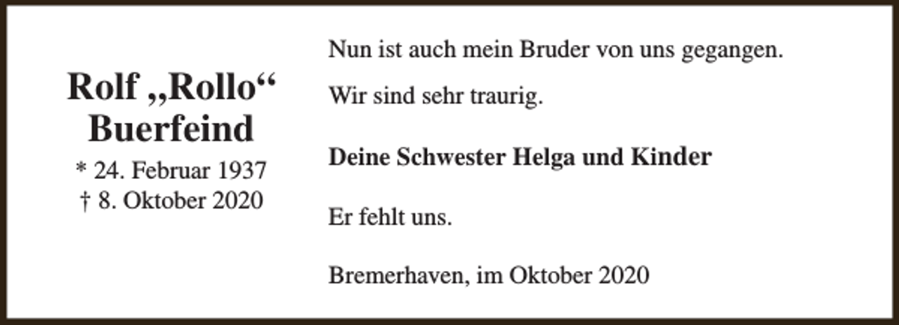 <p>Rolf „Rollo“<br />Buerfeind<br />* 24. Februar 1937<br />† 8. Oktober 2020</p><p>Nun ist auch mein Bruder von uns gegangen.<br />Wir sind sehr traurig.<br />Deine Schwester Helga und Kinder<br />Er fehlt uns.<br />Bremerhaven, im Oktober 2020</p>