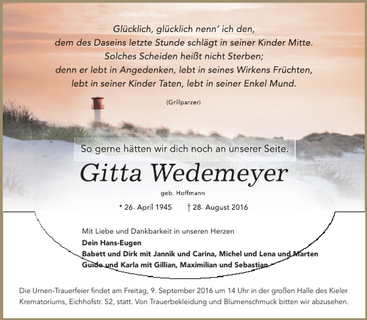<p>Glückklich, glücklich nenn‘ ich den,<br />dem<br />m des Daseins le<br />etzte Stunde sch<br />hlägt in seiner Kiinder Mitte.<br />Solchess Scheiden heißtt nicht Sterben;<br />den<br />nn er lebt in Ang<br />gedenken, lebt in seines Wirken<br />ns Früchten,<br />lebt in seiner Kinder Taten, lebt in seiner Enkell Mund.<br />(Grillparzer))</p><p>So gerne hätten wir dich noch an unserer Seite.</p><p>Giitta Wedemeyer<br />ge<br />eb. Hoffmann</p><p>* 26. Ap<br />pril 1945</p><p>28. Aug<br />gust 2016</p><p>Mit Liebe und Dankbarkeit in unseren Herzen<br />Dein Hans-Eugen<br />Babett und Dirk mit Jannik und Carina, Michel und Lena und Marten<br />Guido und Karla mit Gillian, Maximilian und Sebastian<br />Die Urnen-Trauerfeier ﬁndet am Freitag, 9. September 2016 um 14 Uhr in der großen Halle des Kieler<br />Krematoriums, Eichhofstr. 52, statt. Von Trauerbekleidung und Blumenschmuck bitten wir abzusehen.</p>