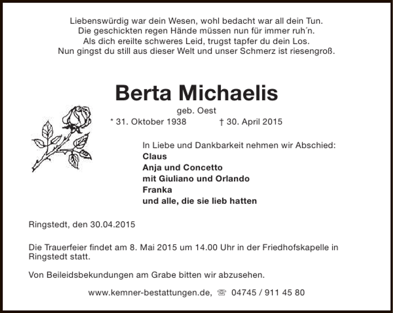 <p>Liebenswürdig war dein Wesen, wohl bedacht war all dein Tun.<br />Die geschickten regen Hände müssen nun für immer ruh´n.<br />Als dich ereilte schweres Leid, trugst tapfer du dein Los.<br />Nun gingst du still aus dieser Welt und unser Schmerz ist riesengroß.</p><p>Berta Michaelis</p><p>geb. Oest<br />* 31. Oktober 1938<br />† 30. April 2015<br />In Liebe und Dankbarkeit nehmen wir Abschied:<br />Claus<br />Anja und Concetto<br />mit Giuliano und Orlando<br />Franka<br />und alle, die sie lieb hatten<br />Ringstedt, den 30.04.2015<br />Die Trauerfeier findet am 8. Mai 2015 um 14.00 Uhr in der Friedhofskapelle in<br />Ringstedt statt.<br />Von Beileidsbekundungen am Grabe bitten wir abzusehen.<br />www.kemner-bestattungen.de, s 04745 / 911 45 80</p>