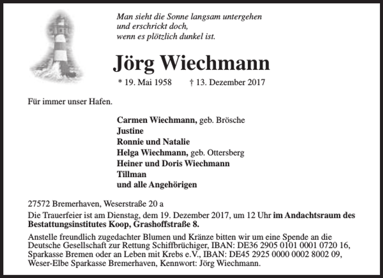 <p>Man sieht die Sonne langsam untergehen<br />und erschrickt doch,<br />wenn es plötzlich dunkel ist.</p><p>Jörg Wiechmann<br />* 19. Mai 1958</p><p>† 13. Dezember 2017</p><p>Für immer unser Hafen.<br />Carmen Wiechmann, geb. Brösche<br />Justine<br />Ronnie und Natalie<br />Helga Wiechmann, geb. Ottersberg<br />Heiner und Doris Wiechmann<br />Tillman<br />und alle Angehörigen<br />27572 Bremerhaven, Weserstraße 20 a<br />Die Trauerfeier ist am Dienstag, dem 19. Dezember 2017, um 12 Uhr im Andachtsraum des<br />Bestattungsinstitutes Koop, Grashoffstraße 8.<br />Anstelle freundlich zugedachter Blumen und Kränze bitten wir um eine Spende an die<br />Deutsche Gesellschaft zur Rettung Schiffbrüchiger, IBAN: DE36 2905 0101 0001 0720 16,<br />Sparkasse Bremen oder an Leben mit Krebs e.V., IBAN: DE45 2925 02 8002 09,<br />Weser-Elbe Sparkasse Bremerhaven, Kennwort: Jörg Wiechmann.</p>