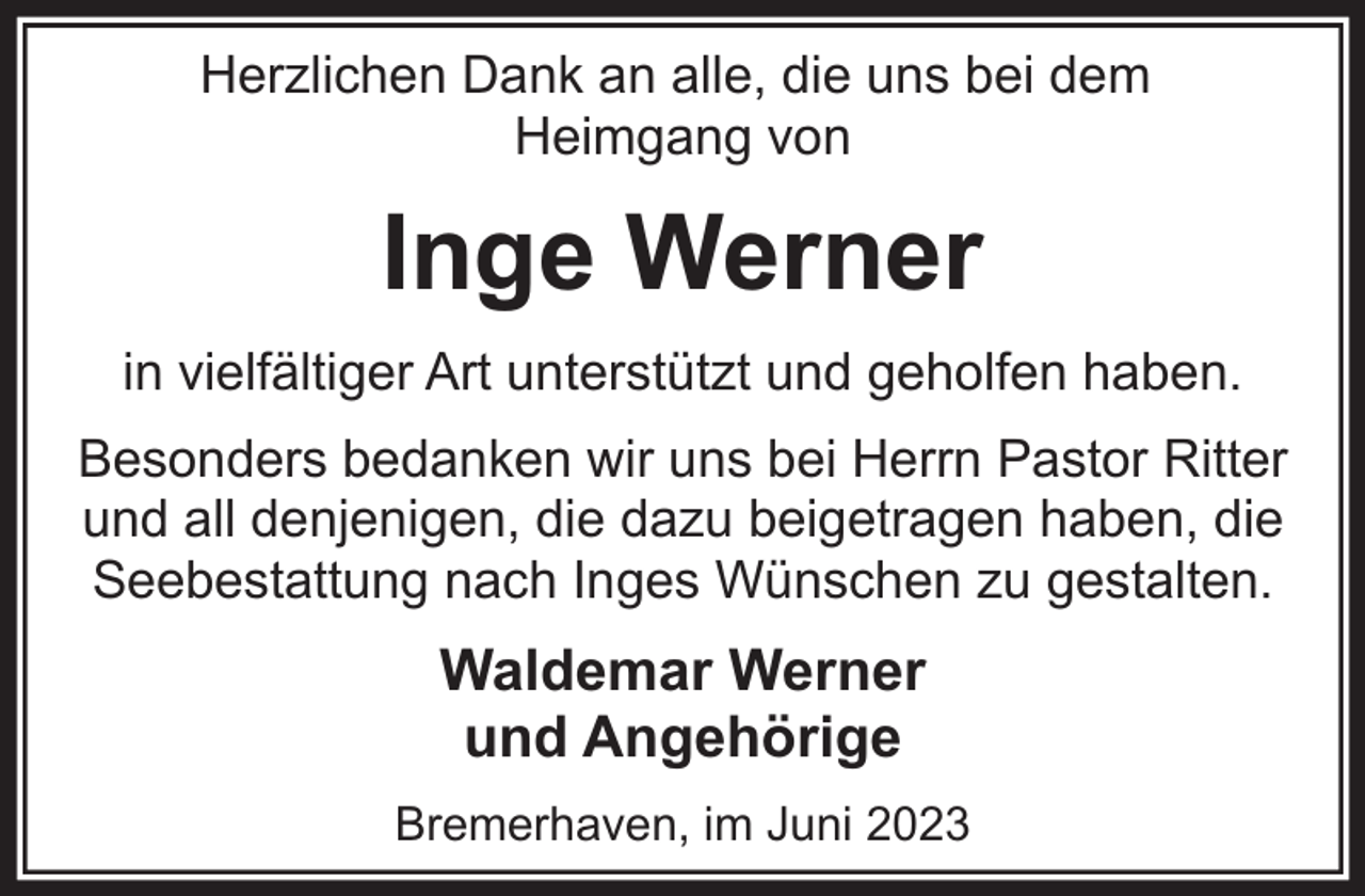 <p>Herzlichen Dank an alle, die uns bei dem<br />Heimgang von</p><p>Inge Werner<br />in vielfältiger Art unterstützt und geholfen haben.<br />Besonders bedanken wir uns bei Herrn Pastor Ritter<br />und all denjenigen, die dazu beigetragen haben, die<br />Seebestattung nach Inges Wünschen zu gestalten.</p><p>Waldemar Werner<br />und Angehörige<br />Bremerhaven, im Juni 2023</p>