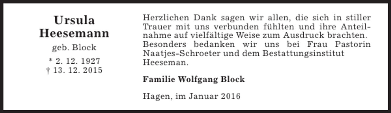 <p>Ursula<br />Heesemann<br />geb. Block</p><p>* 2. 12. 1927<br />† 13. 12. 2015</p><p>Herzlichen Dank sagen wir allen, die sich in stiller<br />Trauer mit uns verbunden fühlten und ihre Anteilnahme auf vielfältige Weise zum Ausdruck brachten.<br />Besonders bedanken wir uns bei Frau Pastorin<br />Naatjes-Schroeter und dem Bestattungsinstitut<br />Heeseman.<br />Familie Wolfgang Block<br />Hagen, im Januar 2016</p>