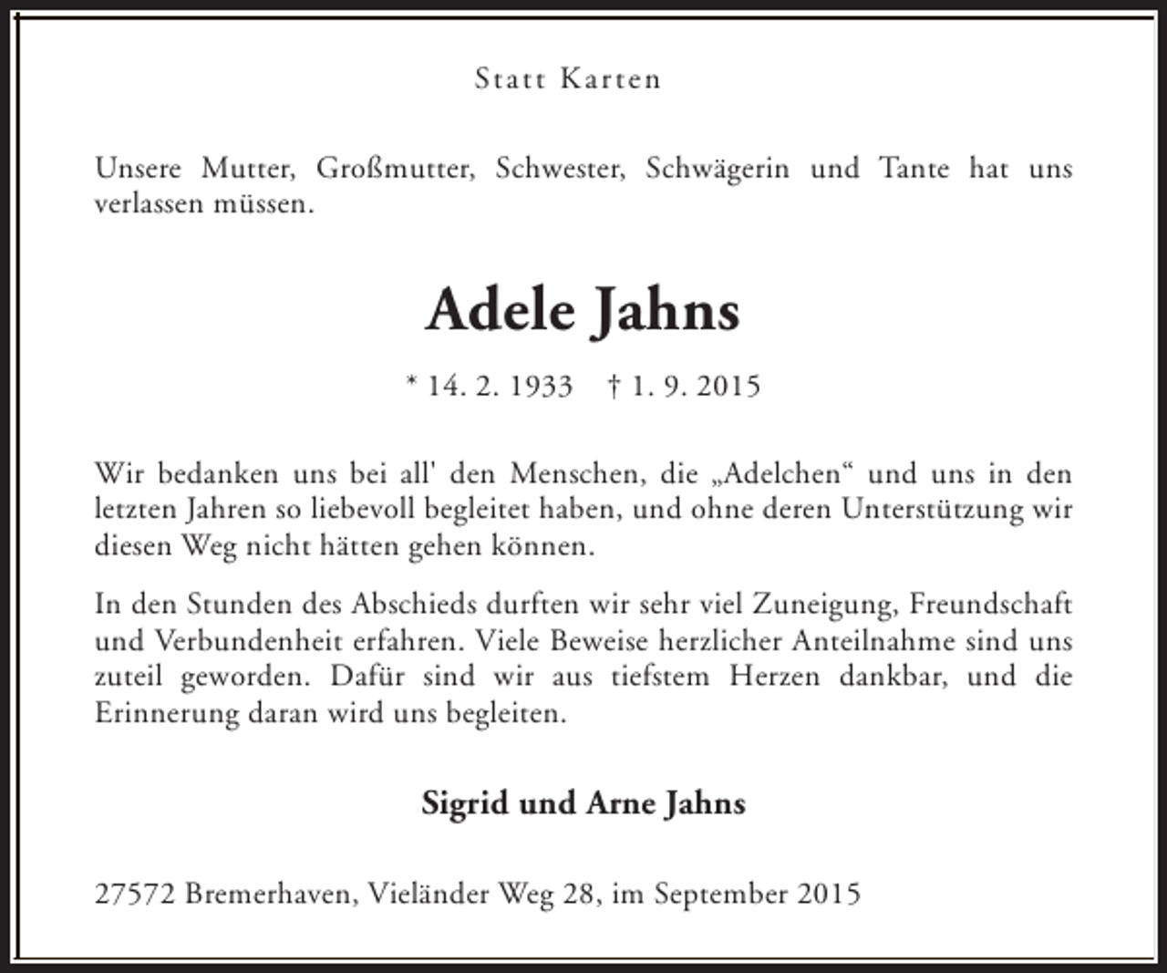 <p>Statt Karten<br />Unsere Mutter, Großmutter, Schwester, Schwägerin und Tante hat uns<br />verlassen müssen.</p><p>Adele Jahns<br />* 14. 2. 1933</p><p>† 1. 9. 2015</p><p>Wir bedanken uns bei all' den Menschen, die „Adelchen“ und uns in den<br />letzten Jahren so liebevoll begleitet haben, und ohne deren Unterstützung wir<br />diesen Weg nicht hätten gehen können.<br />In den Stunden des Abschieds durften wir sehr viel Zuneigung, Freundschaft<br />und Verbundenheit erfahren. Viele Beweise herzlicher Anteilnahme sind uns<br />zuteil geworden. Dafür sind wir aus tiefstem Herzen dankbar, und die<br />Erinnerung daran wird uns begleiten.</p><p>Sigrid und Arne Jahns<br />27572 Bremerhaven, Vieländer Weg 28, im September 2015</p>