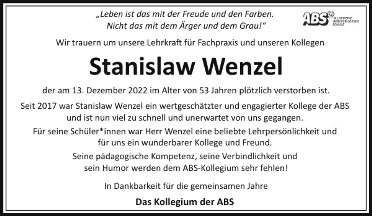 <p>„Leben ist das mit der Freude und den Farben.<br />Nicht das mit dem Ärger und dem Grau!“<br />Wir trauern um unsere Lehrkra� für Fachpraxis und unseren Kollegen</p><p>Stanislaw Wenzel<br />der am 13. Dezember 2022 im Alter von 53 Jahren plötzlich verstorben ist.<br />Seit 2017 war Stanislaw Wenzel ein wertgeschätzter und engagierter Kollege der ABS<br />und ist nun viel zu schnell und unerwartet von uns gegangen.<br />Für seine Schüler*innen war Herr Wenzel eine beliebte Lehrpersönlichkeit und<br />für uns ein wunderbarer Kollege und Freund.<br />Seine pädagogische Kompetenz, seine Verbindlichkeit und<br />sein Humor werden dem ABS­Kollegium sehr fehlen!<br />In Dankbarkeit für die gemeinsamen Jahre</p><p>Das Kollegium der ABS</p>