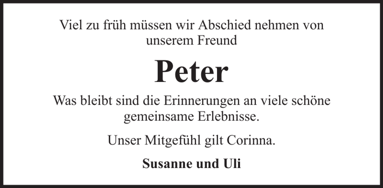 <p>Viel zu früh müssen wir Abschied nehmen von<br />unserem Freund</p><p>Peter<br />Was bleibt sind die Erinnerungen an viele schöne<br />gemeinsame Erlebnisse.<br />Unser Mitgefühl gilt Corinna.<br />Susanne und Uli</p>