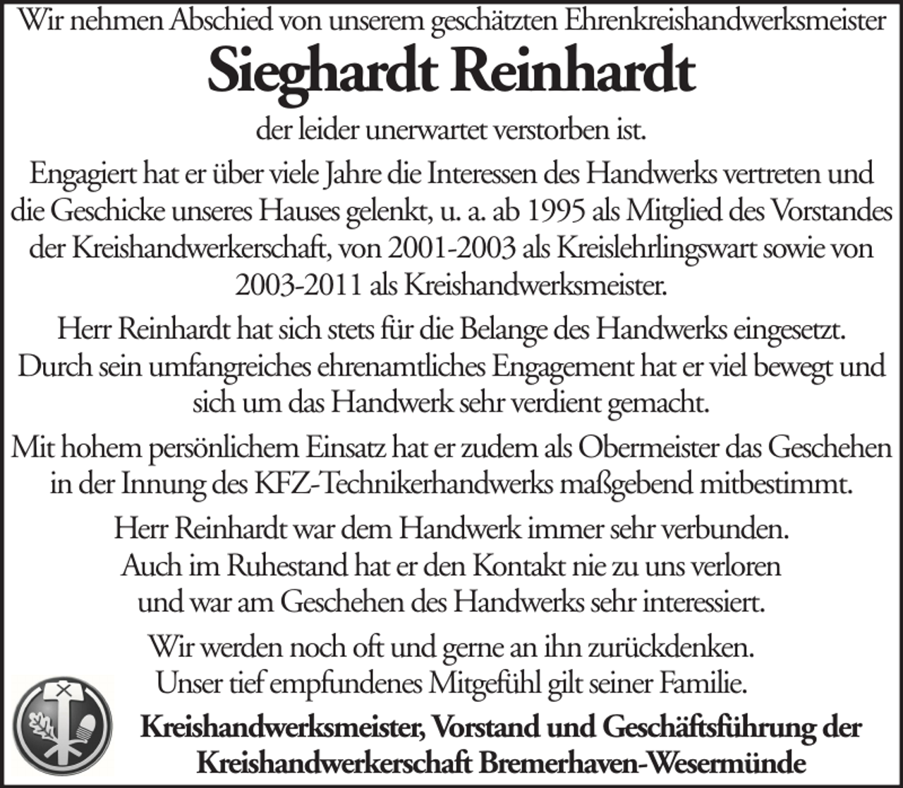 <p>Wir nehmen Abschied von unserem geschätzten Ehrenkreishandwerksmeister</p><p>Sieghardt Reinhardt</p><p>der leider unerwartet verstorben ist.<br />Engagiert hat er über viele Jahre die Interessen des Handwerks vertreten und<br />die Geschicke unseres Hauses gelenkt, u. a. ab 1995 als Mitglied des Vorstandes<br />der Kreishandwerkerschaft, von 2001-2003 als Kreislehrlingswart sowie von<br />2003-2011 als Kreishandwerksmeister.<br />Herr Reinhardt hat sich stets für die Belange des Handwerks eingesetzt.<br />Durch sein umfangreiches ehrenamtliches Engagement hat er viel bewegt und<br />sich um das Handwerk sehr verdient gemacht.<br />Mit hohem persönlichem Einsatz hat er zudem als Obermeister das Geschehen<br />in der Innung des KFZ-Technikerhandwerks maßgebend mitbestimmt.<br />Herr Reinhardt war dem Handwerk immer sehr verbunden.<br />Auch im Ruhestand hat er den Kontakt nie zu uns verloren<br />und war am Geschehen des Handwerks sehr interessiert.<br />Wir werden noch oft und gerne an ihn zurückdenken.<br />Unser tief empfundenes Mitgefühl gilt seiner Familie.<br />Kreishandwerksmeister, Vorstand und Geschäftsführung der<br />Kreishandwerkerschaft Bremerhaven-Wesermünde</p>