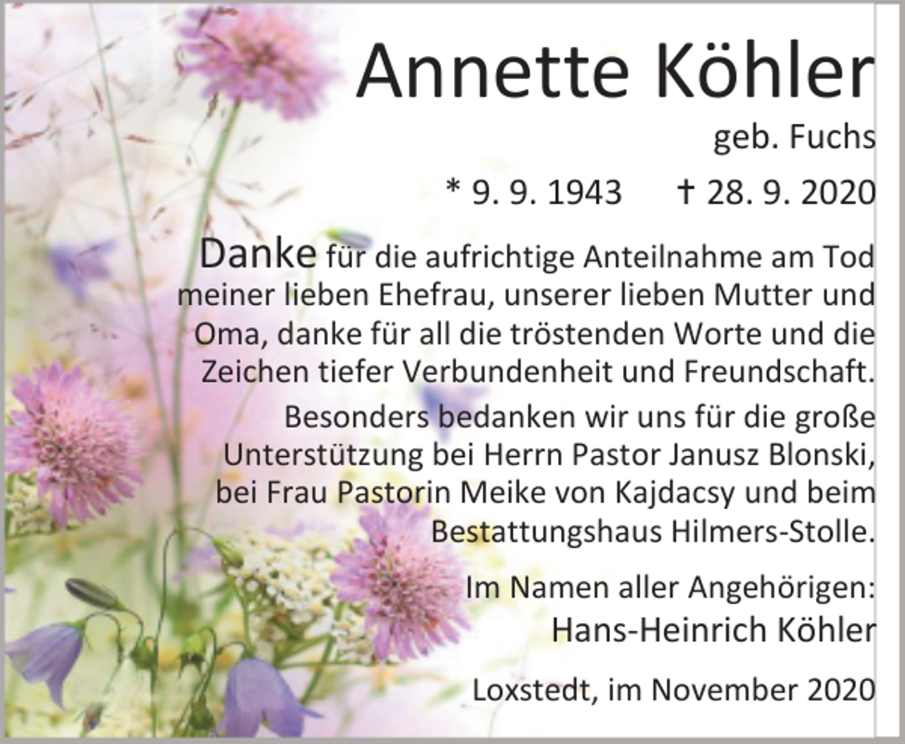 <p>Annette Köhler<br />* 9. 9. 1943</p><p>geb. Fuchs<br /> 28. 9. 2020</p><p>Danke für die aufrichtige Anteilnahme am Tod<br />meiner lieben Ehefrau, unserer lieben Mutter und<br />Oma, danke für all die tröstenden Worte und die<br />Zeichen tiefer Verbundenheit und Freundschaft.<br />Besonders bedanken wir uns für die große<br />Unterstützung bei Herrn Pastor Janusz Blonski,<br />bei Frau Pastorin Meike von Kajdacsy und beim<br />Bestattungshaus Hilmers-Stolle.<br />Im Namen aller Angehörigen:</p><p>Hans-Heinrich Köhler</p><p>Loxstedt, im November 2020</p>