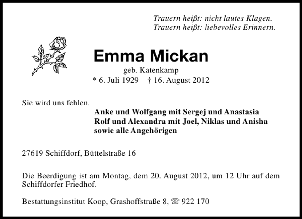 <p>Trauern heißt: nicht lautes Klagen.<br />Trauern heißt: liebevolles Erinnern.</p><p>Emma Mickan</p><p>geb. Katenkamp<br />* 6. Juli 1929 † 16. August 2012<br />Sie wird uns fehlen.</p><p>Anke und Wolfgang mit Sergej und Anastasia<br />Rolf und Alexandra mit Joel, Niklas und Anisha<br />sowie alle Angehörigen</p><p>27619 Schiffdorf, Büttelstraße 16<br />Die Beerdigung ist am Montag, dem 20. August 2012, um 12 Uhr auf dem<br />Schiffdorfer Friedhof.<br />Bestattungsinstitut Koop, Grashoffstraße 8, s 922 170</p>