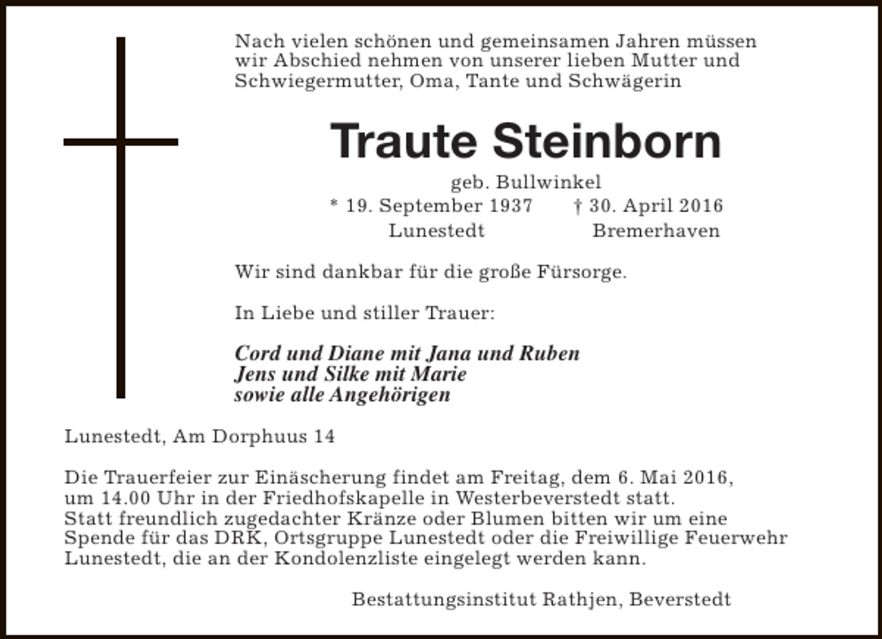 <p>Nach vielen schönen und gemeinsamen Jahren müssen<br />wir Abschied nehmen von unserer lieben Mutter und<br />Schwiegermutter, Oma, Tante und Schwägerin</p><p>Traute Steinborn</p><p>geb. Bullwinkel<br />* 19. September 1937<br />† 30. April 2016<br />Lunestedt<br />Bremerhaven<br />Wir sind dankbar für die große Fürsorge.<br />In Liebe und stiller Trauer:</p><p>Cord und Diane mit Jana und Ruben<br />Jens und Silke mit Marie<br />sowie alle Angehörigen<br />Lunestedt, Am Dorphuus 14<br />Die Trauerfeier zur Einäscherung findet am Freitag, dem 6. Mai 2016,<br />um 14.00 Uhr in der Friedhofskapelle in Westerbeverstedt statt.<br />Statt freundlich zugedachter Kränze oder Blumen bitten wir um eine<br />Spende für das DRK, Ortsgruppe Lunestedt oder die Freiwillige Feuerwehr<br />Lunestedt, die an der Kondolenzliste eingelegt werden kann.<br />Bestattungsinstitut Rathjen, Beverstedt</p>