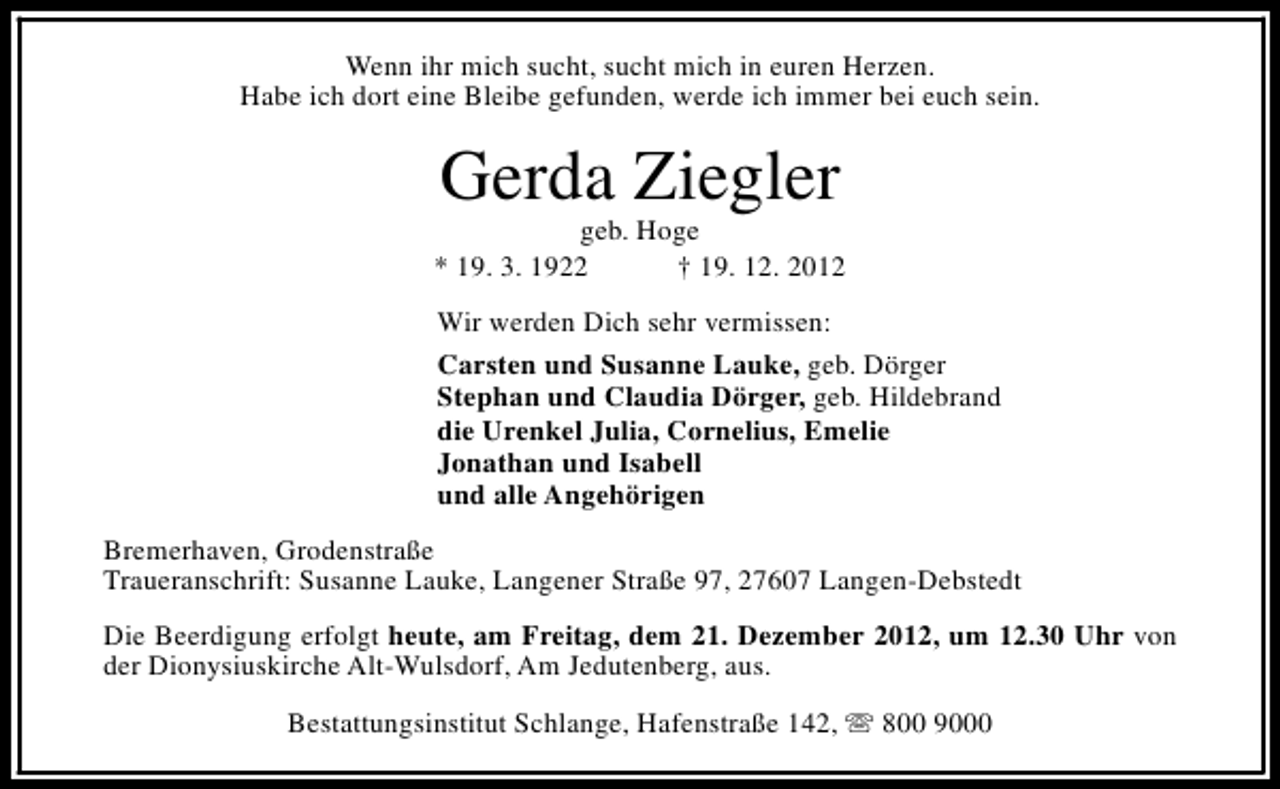 <p>Wenn ihr mich sucht, sucht mich in euren Herzen.<br />Habe ich dort eine Bleibe gefunden, werde ich immer bei euch sein.</p><p>Gerda Ziegler</p><p>geb. Hoge<br />* 19. 3. 1922<br />† 19. 12. 2012<br />Wir werden Dich sehr vermissen:<br />Carsten und Susanne Lauke, geb. Dörger<br />Stephan und Claudia Dörger, geb. Hildebrand<br />die Urenkel Julia, Cornelius, Emelie<br />Jonathan und Isabell<br />und alle Angehörigen<br />Bremerhaven, Grodenstraße<br />Traueranschrift: Susanne Lauke, Langener Straße 97, 27607 Langen-Debstedt<br />Die Beerdigung erfolgt heute, am Freitag, dem 21. Dezember 2012, um 12.30 Uhr von<br />der Dionysiuskirche Alt-Wulsdorf, Am Jedutenberg, aus.<br />Bestattungsinstitut Schlange, Hafenstraße 142, s 800 9000</p>